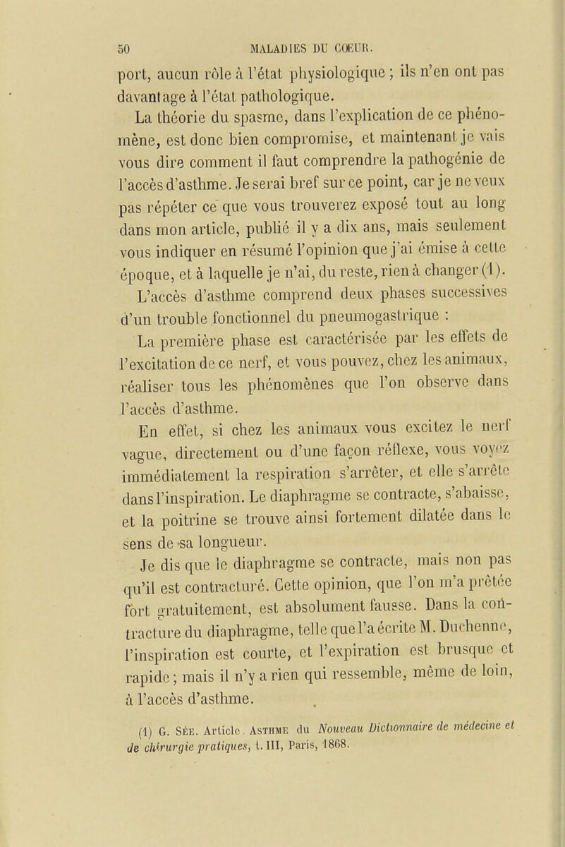 port, aucun rôle à l'état physiologique ; ils n'en ont pas davantage à l'état pathologique. La théorie du spasme, dans l'explication de ce phéno- mène, est donc bien compromise, et maintenant je vais vous dire comment il faut comprendre la pathogénie de l'accès d'asthme. Je serai bref sur ce point, car je neveux pas répéter ce que vous trouverez exposé tout au long dans mon article, publié il y a dix ans, mais seulement vous indiquer en résumé l'opinion que j'ai émise à celte époque, et à laquelle je n'ai, du reste, rien à changer (i ). L'accès d'asthme comprend deux phases successives d'un trouble fonctionnel du pneumogastrique : La première phase est caractérisée par les effets de l'excitation de ce nerf, et vous pouvez, chez les animaux, réaliser tous les phénomènes que l'on observe dans l'accès d'asthme. En effet, si chez les animaux vous excitez le nerf vague, directement ou d'une façon réflexe, vous voyfz immédiatement la respiration s'arrêter, et elle s'arrête dans l'inspiration. Le diaphragme se contracte, s'abaisse, et la poitrine se trouve ainsi fortement dilatée dans le sens de-sa longueur. Je dis que le diaphragme se contracte, mais non pas qu'il est contracturé. Cette opinion, que l'on m'a prêtée fort gratuitement, est absolument fausse. Dans la con- tracture du diaphragme, telle que l'a écrite M. Duchenne, l'inspiration est courte, et l'expiration est brusque et rapide ; mais il n'y a rien qui ressemble, même de loin, à l'accès d'asthme. (1) G. SÉE. Article . Asthme du Nouveau Dictionnaire de médecine et de chirurgie pratiques, l. III, Paris, 1868.