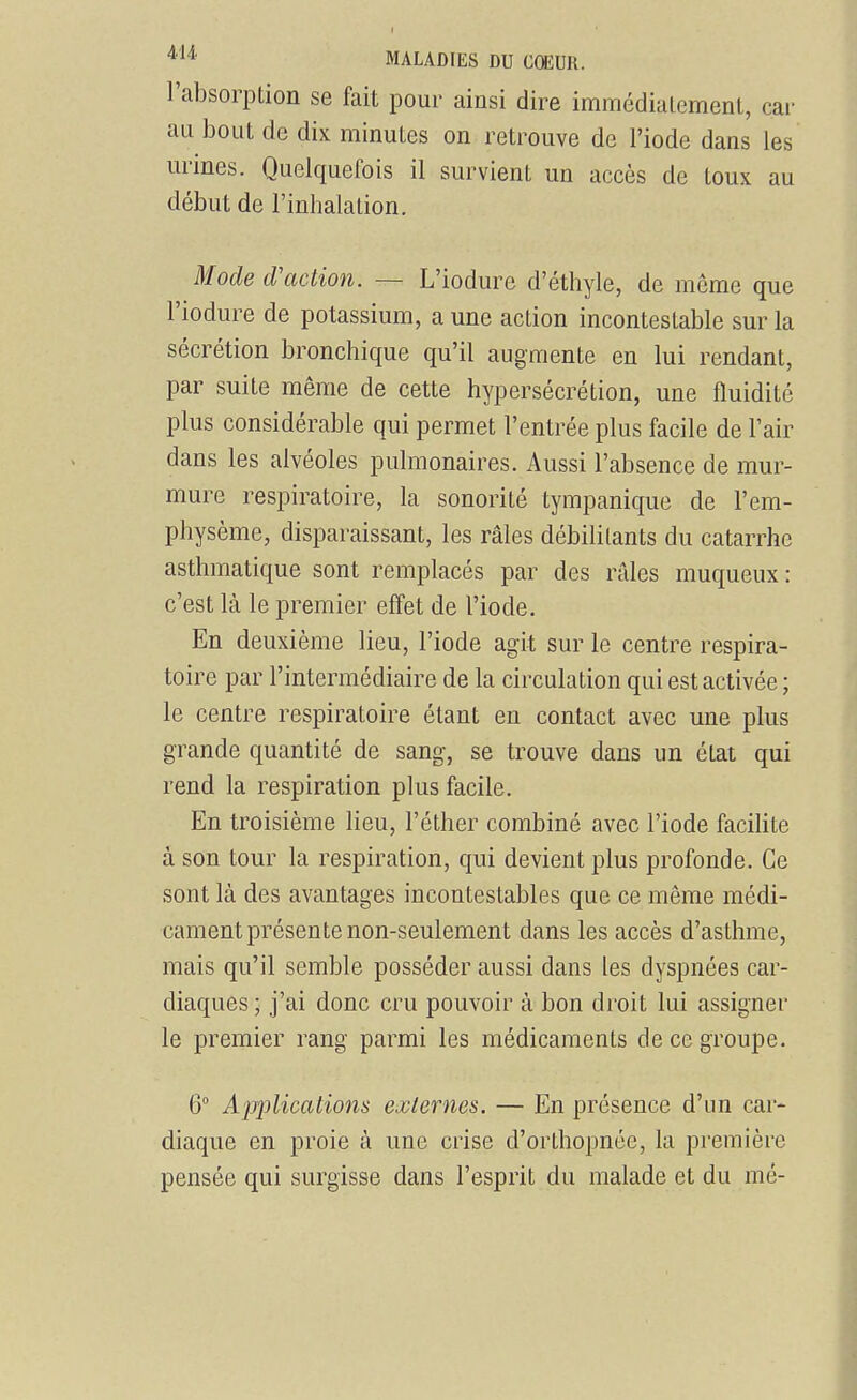 l'absorption se fait pour ainsi dire immédialement, car au bout de dix minutes on retrouve de l'iode dans les urines. Quelquefois il survient un accès de toux au début de l'inhalation. Mode d'action. — L'iodure d'éthyle, de môme que l'iodure de potassium, a une action incontestable sur la sécrétion bronchique qu'il augmente en lui rendant, par suite même de cette hypersécrétion, une fluidité plus considérable qui permet l'entrée plus facile de l'air dans les alvéoles pulmonaires. Aussi l'absence de mur- mure respiratoire, la sonorité tympanique de l'em- physème, disparaissant, les râles débilitants du catarrhe asthmatique sont remplacés par des râles muqueux: c'est là le premier effet de l'iode. En deuxième lieu, l'iode agit sur le centre respira- toire par l'intermédiaire de la circulation qui est activée ; le centre respiratoire étant en contact avec une plus grande quantité de sang, se trouve dans un état qui rend la respiration plus facile. En troisième lieu, l'éther combiné avec l'iode facihte à son tour la respiration, qui devient plus profonde. Ce sont là des avantages incontestables que ce même médi- cament présente non-seulement dans les accès d'asthme, mais qu'il semble posséder aussi dans les dyspnées car- diaques; j'ai donc cru pouvoir à bon droit lui assigner le premier rang parmi les médicaments de ce groupe. 6° Applications externes. — En présence d'un car- diaque en proie à une crise d'orthopnée, la première pensée qui surgisse dans l'esprit du malade et du mé-