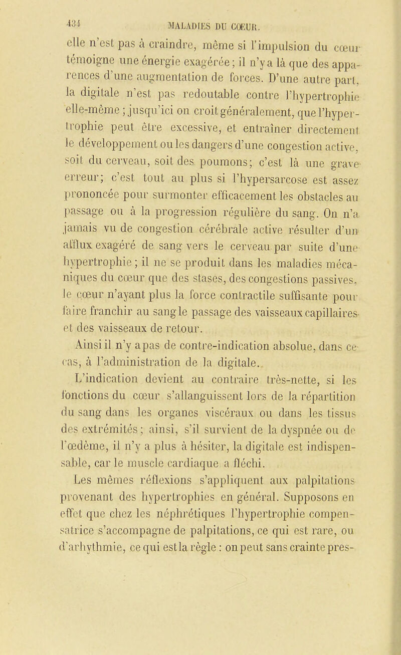 elle n'est pas à craindre, même si l'impulsion du cœur témoigne une énergie exagérée; il n'y a là que des appa renées d'une augmentation de forces. D'une autre part, la digitale n'est pas redoutable contre l'hypertrophie elle-même ; jusqu'ici on croit généralement, quel'hyper- Irophie peut être excessive, et entraîner directement le développement ou les dangers d'une congestion active, soit du cerveau, soit des poumons; c'est là une grave- erreur; c'est tout au plus si l'hypersarcose est assez prononcée pour surmonter efficacement les obstacles au passage ou à la progression régulière du sang. On n'a jamais vu de congestion cérébrale active résulter d'un afflux exagéré de sang vers le cerveau par suite d'une hypertrophie ; il ne se produit dans les maladies méca- niques du cœur que des stases, des congestions passives, le cœur n'ayant plus la force contractile suffisante pour faire franchir au sangle passage des vaisseaux capillaires- et des vaisseaux de retour. Ainsi il n'y apas de contre-indication absolue, dans ce cas, à l'administration de la digitale. L'indication devient au contraire très-nette, si les lonctions du cœur s'allanguissent lors de la répartition du sang dans les organes viscéraux ou dans les tissus des extrémités; ainsi, s'il survient de la dyspnée ou do l'œdème, il n'y a plus à hésiter, la digitale est indispen- sable, car le muscle cardiaque a fléchi. Les mêmes réflexions s'appliquent aux palpitations provenant des hypertrophies en général. Supposons en effet que chez les néphrétiques l'hypertrophie compen- satrice s'accompagne de palpitations, ce qui est rare, ou d'arhythmie, ce qui estla règle : on peut sans crainte près-