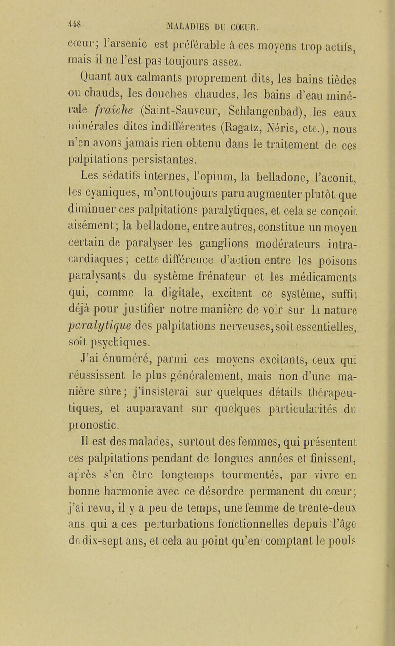 cœur; l'arsenic est préférable à ces moyens trop actifs, mais il ne l'est pas toujours assez. Quant aux calmants proprement dits, les bains tièdes ou chauds, les douches chaudes, les bains d'eau miné- rale fraîche (Saint-Sauveur, Schlangenbad), les eaux minérales dites indifférentes (Ragatz, Néris, etc.), nous n'en avons jamais rien obtenu dans le traitement de ces palpitations persistantes. Les sédatifs internes, l'opium, la belladone, l'aconit, les cyaniques, m'ontloujours paru augmenter plutôt que diminuer ces palpitations paralytiques, et cela se conçoit aisément; la belladone, entre autres, constitue un moyen certain de paralyser les ganglions modérateurs intra- cardiaques ; cette différence d'action entre les poisons paralysants du système frénateur et les médicaments qui, comme la digitale, excitent ce système, suffit déjà pour justifier notre manière de voir sur la nature -paralytique des palpitations nerveuses, soit essentielles, soit psychiques. J'ai énuméré, parmi ces moyens excitants, ceux qui réussissent le plus généralement, mais non d'une ma- nière sûre ; j'insisterai sur quelques détails thérapeu- tiques, et auparavant sur quelques particularités du pronostic. Il est des malades, surtout des femmes, qui présentent ces palpitations pendant de longues années et finissent, après s'en être longtemps tourmentés, par vivre en bonne harmonie avec ce désordre permanent du cœur; j'ai revu, il y a peu de temps, une femme de trente-deux ans qui a ces perturbations fohctionnehes depuis l'âge de dix-sept ans, et cela au point qu'en comptant le pouls