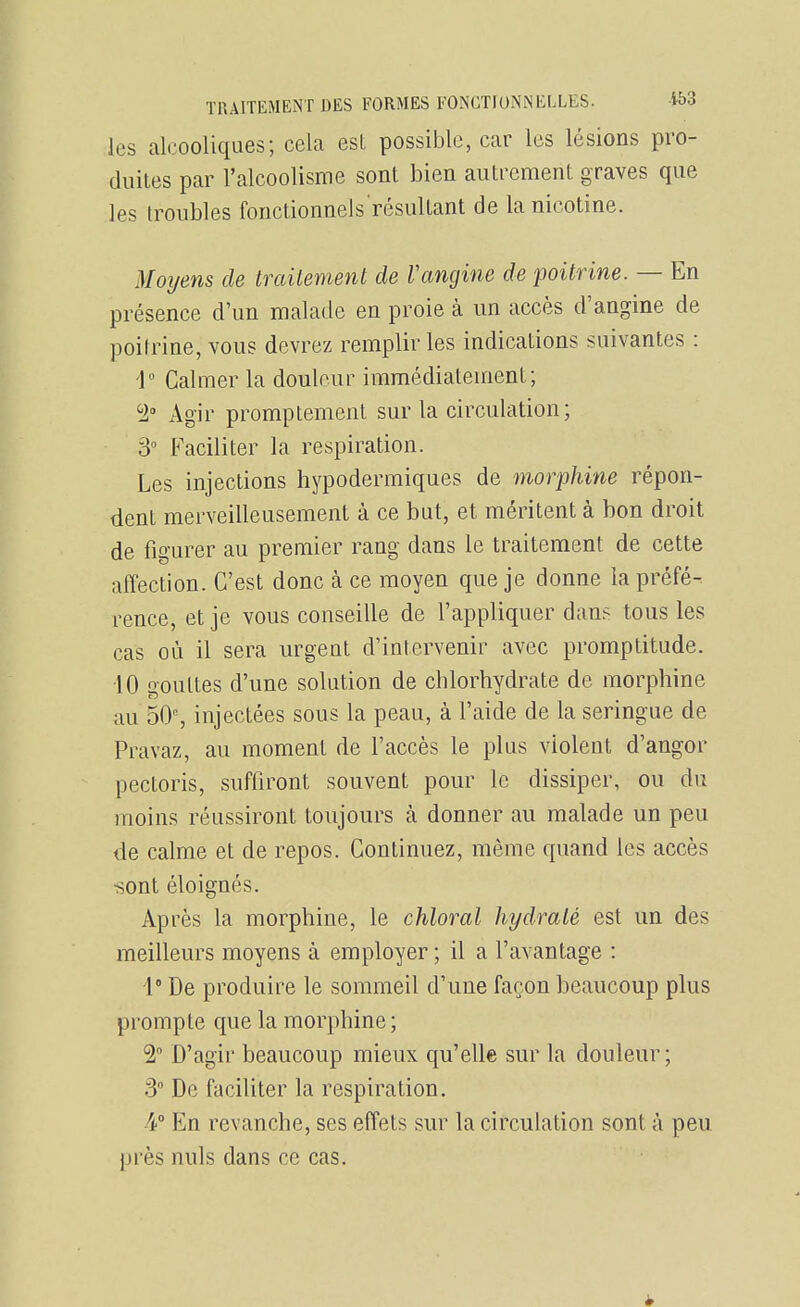 les alcooliques; cela est possible, car les lésions pro- duites par l'alcoolisme sont bien autrement graves que les troubles fonctionnels résultant de la nicotine. Moyens de trailement de Vangine de poitrine. — En présence d'un malade en proie à un accès d'angine de poitrine, vous devrez remplir les indications suivantes : 1 Calmer la douleur immédiatement; ^1 Agir promptement sur la circulation; 3° Faciliter la respiration. Les injections hypodermiques de morphine répon- dent merveilleusement à ce but, et méritent à bon droit de figurer au premier rang dans le traitement de cette affection. C'est donc à ce moyen que je donne la préfé-. rence, et je vous conseille de l'appliquer dan^ tous les cas où il sera urgent d'intervenir avec promptitude. 10 gouttes d'une solution de chlorhydrate de morphine au 50% injectées sous la peau, à l'aide de la seringue de Pravaz, au moment de l'accès le plus violent d'angor pectoris, suffiront souvent pour le dissiper, ou du moins réussiront toujours à donner au malade un peu de calme et de repos. Continuez, même quand les accès •sont éloignés. Après la morphine, le chloral hydraté est un des meilleurs moyens à employer ; il a l'avantage : 1° De produire le sommeil d'une façon beaucoup plus prompte que la morphine ; 2 D'agir beaucoup mieux qu'elle sur la douleur; 3 De faciliter la respiration. 4'° En revanche, ses effets sur la circulation sont à peu près nuls dans ce cas.