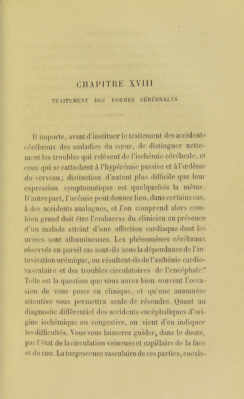 CHAPITRE XVni TRAITEMENT DES FORMES CÉRÉBRALES Il importe, avantd'institiier le traitement des accidents i-i'rébraux des maladies du cœur, de distinguer nette- ment les troubles qui relèvent de l'ischémie cérébrale, et ceux qui se rattachent à l'hypérémie passive et à l'œdème du cerveau ; distinction d'autant plus difficile que leur expression symptoraatique est quelquefois la même. D'autre part, l'urémie peut donner lieu, dans certains cas, à des accidents analogues, et l'on comprend alors com- bien grand doit être l'embarras du clinicien en présence d'un malade atteint d'une affection cardiaque dont les urines sont albumineuses. Les phénomènes cérébraux observés en pareil cas sont-ils sous la dépendance de l'in- toxication urémique, ou résultent-ils de l'asthénie cardio- vasculaire et des troubles circulatoires de l'encéphale? Telle est la question que vous aurez bien souvént l'occa- sion de vous poser en clinique, et qu'une anamnèse attentive vous permettra seule de résoudre. Quant au diagnostic différentiel des accidents encéphaliques d'ori- gine ischémiquc ou congestive, on vient d'en indiquer les difficultés. Vous vous laisserez guider, dans le doute, par l'état de la circulation veineuse et capillaire de la face et du cou. La turgescence vasculaire de ces parties, coexis-