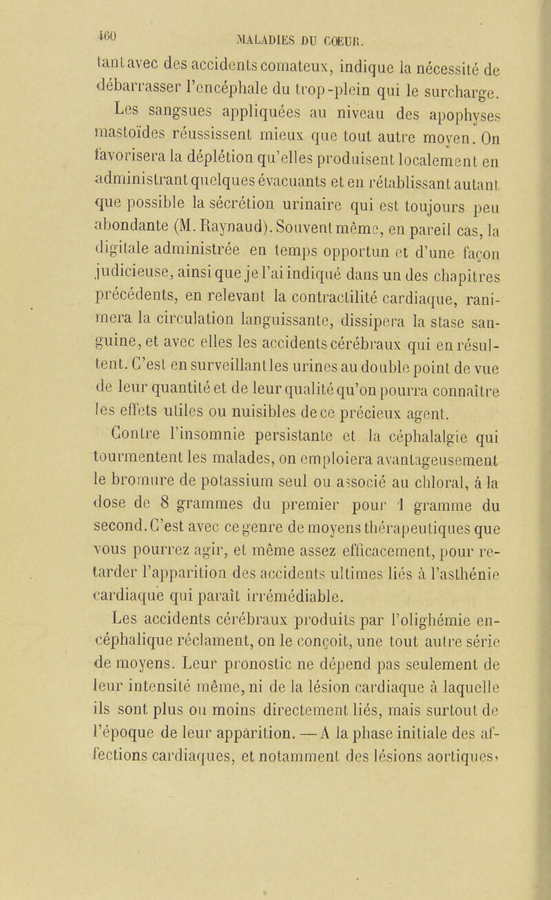 tant avec des accidents comateux, indique la nécessité de débarrasser l'encéphale du trop-plein qui le surcharge. Les sangsues appliquées au niveau des apophyses mastoïdes réussissent mieux que tout autre moyen. On favorisera la déplétion qu'elles produisent localement en administrant quelques évacuants et en rétablissant autant que possible la sécrétion urinaire qui est toujours peu abondante (M. Raynaud). Souvent même, en pareil cas, la digitale administrée en temps opportun et d'une façon judicieuse, ainsi que je l'ai indiqué dans un des chapitres précédents, en relevant la contractilité cardiaque, rani- mera la circulation languissante, dissipera la stase san- guine, et avec elles les accidents cérébraux qui en résul- tent. C'est en surveillant les urines au double point de vue de leur quantité et de leur qualité qu'on pourra connaître les effets utiles ou nuisibles de ce précieux agent. Contre l'insomnie persistante et la céphalalgie qui tourmentent les malades, on emploiera avantageusement le bromure de potassium seul ou associé au chloral, à la dose de 8 grammes du premier pour 1 gramme du second. C'est avec ce genre de moyens thérapeutiques que vous pourrez agir, et même assez efficacement, pour re- tarder l'apparition des accideots ultimes liés à l'asthénie cardiaque qui paraît irrémédiable. Les accidents cérébraux produits par l'olighémie en- céphalique réclament, on le conçoit, une tout autre série de moyens. Leur pronostic ne dépend pas seulement de leur intensité même, ni de la lésion cardiaque à laquelle ils sont plus ou moins directement liés, mais surtout de l'époque de leur apparition. —A la phase initiale des af- fections cardiaques, et notamment des lésions aortiques^