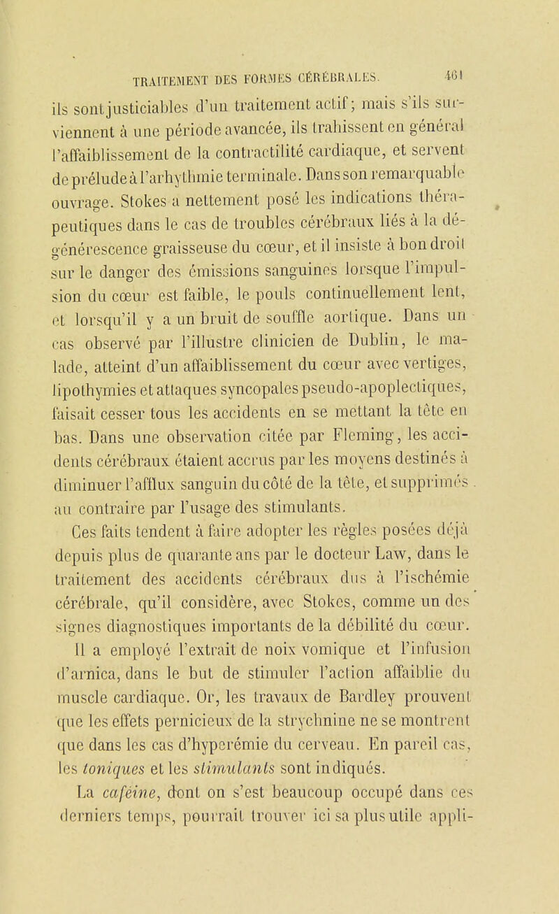 ils sont justiciables d'un traitement actif; mais s'ils sui- viennent à une période avancée, ils trahissent en général l'affaiblissement de la contractilité cardiaque, et servent de préludecàTarbytlimie terminale. Dansson remarquable ouvrage. Stokes a nettement posé les indications théra- peutiques dans le cas de troubles cérébraux liés à la dé- o-énérescence araisseuse du cœur, et il insiste h bon droil sur le danger des émissions sanguines lorsque l'impul- sion du cœur est faible, le pouls continuellement lent, et lorsqu'il y a un bruit de souffle aorlique. Dans un cas observé par l'illustre clinicien de Dublin, le ma- lade, atteint d'un affaiblissement du cœur avec vertiges, lipothymies et attaques syncopales pseudo-apoplectiques, faisait cesser tous les accidents en se mettant la tête en bas. Dans une observation citée par Fleming, les acci- dents cérébraux étaient accrus par les moyens destinés à diminuer l'afllux sanguin du côté de la tête, et supprimés au contraire par l'usage des stimulants. Ces faits tendent à faire adopter les règles posées déjà depuis plus de quarante ans par le docteur him, dans le traitement des accidents cérébraux dus à l'ischémie cérébrale, qu'il considère, avec Stokes, comme un des signes diagnostiques importants de la débilité du cœ,ur. Il a employé l'extrait de noix vomique et l'infusion d'arnica, dans le but de stimuler l'aclion affaiblie du muscle cardiaque. Or, les travaux de Bardley prouvent que les effets pernicieux de la strychnine ne se montrent que dans les cas d'hypcrémie du cerveau. En pareil cas, les toniques et les slimulants sont indiqués. La caféine, dt)nt on s'est beaucoup occupé dans ces derniers temps, pourrait trouver ici sa plus utile appli-