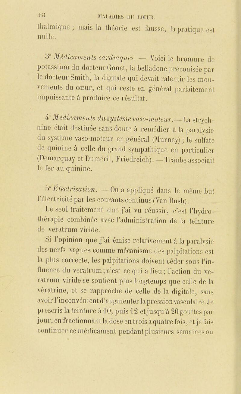 Ihalniique; mais la théorie est lausse, la pratique est nulle. 3° Médicaments cardiaques. — Voici le bromure de potassium du docteur Gonet, la belladone préconisée par le docteur Smith, la digitale qui devait ralentir les mou- vements du cœur, et qui reste en général parfaitement impuissante à produire ce résultat. 4 Médicaments du système vaso-moteur .~Ldi strych- nine était destinée sans doute à remédier à la paralysie du système vaso-moteur en général (Murney) ; le sulfate de quinine à celle du grand sympathique en particulier (Demarquay et Duméril, Friedreich). —Traubeassociait le fer au quinine. b Électrisation. — On a appliqué dans le même but l'électricité par les courants continus (Van Bush). Le seul traitement que j'ai vu réussir, c'est l'hydro- thérapie combinée avec l'administration de la teinture de veratrum viride. Si l'opinion que j'ai émise relativement à la paralysie des nerfs vagues comme mécanisme des palpitations est la plus correcte, les palpitations doivent céder sous l'in- lluence du veratrum ; c'est ce qui a lieu ; l'action du ve- i-atrum viride se soutient plus longtemps que celle de la vératrine, et se rapproche de celle de la digitale, sans avoir l'inconvénientd'augmenterlapressionvasculaire. Je prescris la teinture à 10, puis 12 et jusqu'à 20 gouttes par jour, en fractionnant la dose en trois à quatre fois, et je fais continuer ce médicament pendant plusieurs semaines ou