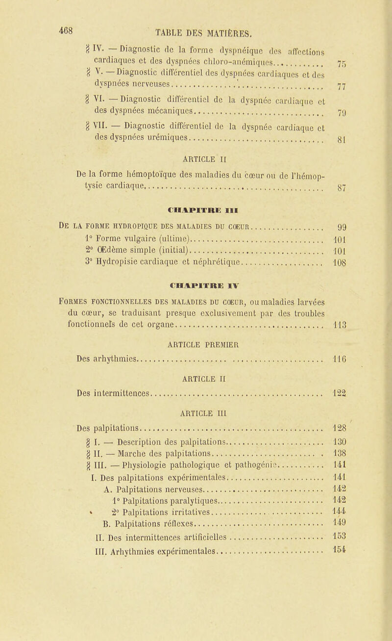 j) IV. — Diagnostic tic la forme dyspnéiquc des aiïcclions cardiaques et des dyspnées ciiloro-atiémiqiics -jT) 'i ^- —Diagnostic différentiel des dyspnées cardiaques et des dyspnées nerveuses ' 77 g VI. — Diagnostic différentiel de la dyspnée cardiaque et des dyspnées mécaniques § VII. — Diagnostic différentiel de la dyspnée cardiaque et des dyspnées urémiques 81 ARTICLE II De la forme hémoptoïque des maladies du cœur ou de l'hémop- tysie cardiaque CHAPITRE III De la forme hydropique des maladies du cœuR 99 | 1° Forme vulgaire (ultime) 101 'j 2» Œdème simple (initial) 101 3° Hydropisie cardiaque et néphrétique 108 CHAJPITRE IV Formes fonctionnelles des maladies dd coeur, ou maladies larvées du cœur, se traduisant presque exclusivement par des troubles fonctionnels de cet organe , 113 ARTICLE PREMIER Des arhythmies 116 ARTICLE II Des intermittences 122 ARTICLE III Des palpitations 128 g I. — Description des palpitations 130 § II. — Marche des palpitations 138 g III. —Physiologie pathologique et pathogénic 141 I. Des palpitations expérimentales 141 A. Palpitations nerveuses 142 1° Palpitations paralytiques 142 » 2° Palpitations irritatives 144 B. Palpitations réflexes 149 II. Des intermittences artificielles 153 III. Arhythmies expérimentales 154