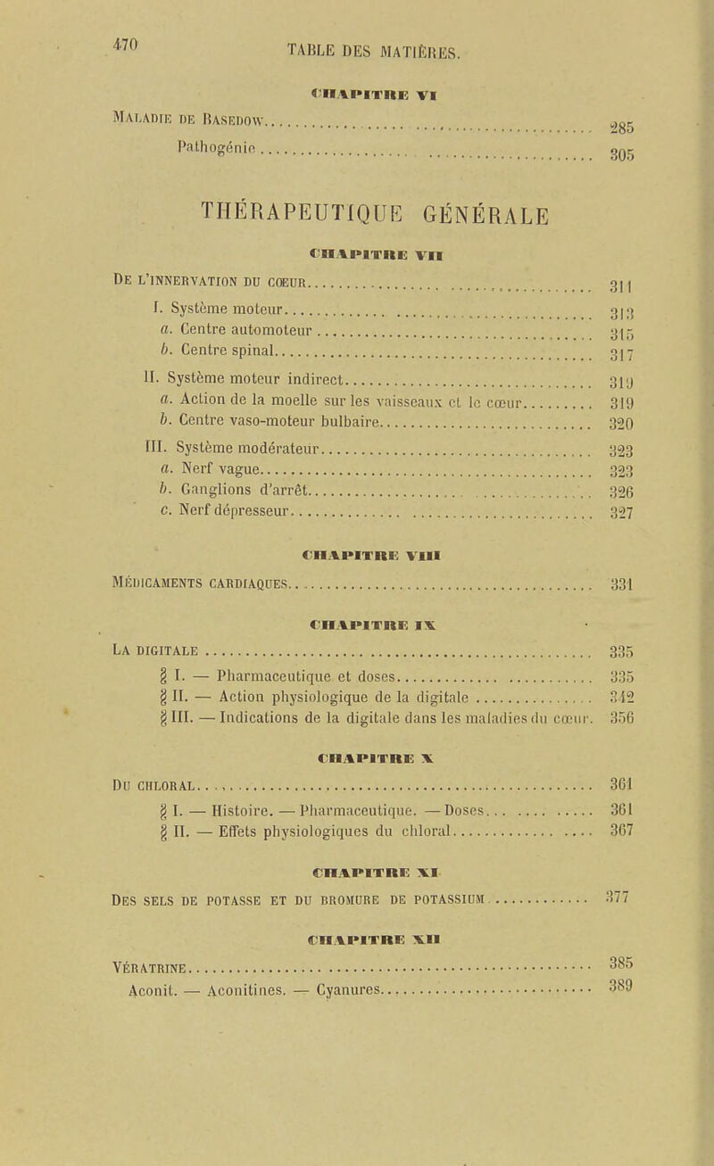 4-70 Maladie de Basedow ,,g5 Pathogénio. THÉRAPEUTIQUE GÉNÉRALE De l'innervation du cœuR 311 f. Système moteur 3i;j a. Centre automoteur 315 Centre spinal 317 II. Système moteur indirect 31ij a. Action de la moelle sur les vaisseaux cl le cœur 319 b. Centre vaso-moteur bulbaire 320 III. Système modérateur 323 a. Nerf vague 323 h. Ganglions d'arrêt 326 c. Nerf dépresseur 327 chapitre: VIII Médicaments cardiaques 331 chapitre ix La digitale 335 § I. — Pharmaceutique et doses 335 § II. — Action physiologique de la digitale 342 § III. — Indications de la digitale dans les maladies du cœur. 356 CHAPITRE X Du CHLORAL 361 g I. — Histoire. —■Pharmaceutique. —Doses 361 § II. — Effets physiologiques du ciiloral 367 chapitrk xi Des sels de potasse et du bromure de potassium 377 chapitre xii yératrine Aconit. — Acouitines. — Cyanures 3^9