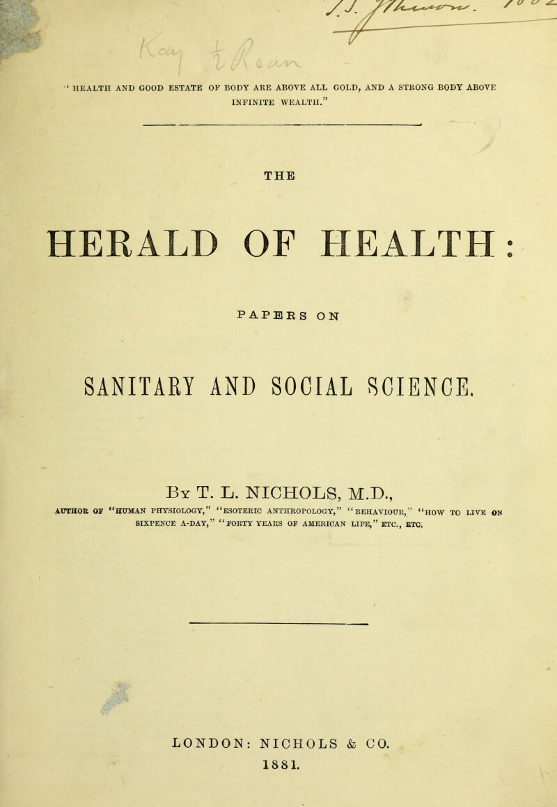 HEALTH AND GOOD ESTATE OF BODY ARE ABOVE ALL GOLD, AND A STRONG BODY ABOVE INFINITE WEALTH. THE HERALD OF HEALTH PAPEES ON SANITARY AND SOCIAL SCIENCE. By T. L. NICHOLS, M.D., AUTHOR OF HUMAN PHYSIOLOGY, ESOTERIC ANTHROPOLOGY, BEHAVIOUR, HOW TO IJVE ON SIXPENCE A-DAY, FORTY YEARS OF AMERICAN LIFE, ETC., ETC, LONDON: NICHOLS & CO. 1881.