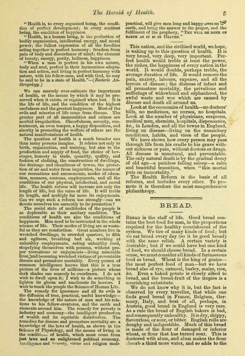  Health is, to every organised being, the condi- tion of perfect development; to every sentient being, the condition of happiness.  Health, in a human being, is the perfection of bodily organisation, intellectual energy, and moral power; the fullest expression of all the faculties acting together in perfect harmony; freedom from pain of body and discordance of mind; the element of beauty, energy, purity, hoUness, happiness, •'When a man is perfect in his own nature, body and soul, perfect in their harmonious adapta- tion and action, and living in perfect harmony with nature, with his feUow-man, and with God, he may be said to be in a state of Health.—(Esoteric An- thropology.) We can scarcely over-estimate the importance of health, or the means by which it may be pre- served when it exists, or regained when lost. It is the life of life, and the condition of the highest usefulness and the greatest happiness. Most of the evils and miseries of life come from disease. The greater part of all immoralities and crimes are morbid irregularities. Cheerfulness, serenity, con- tentment, an even temper, a happy disposition, and alacrity in promoting the welfare of others are the natural manifestations of health. The question of health is a much broader one than many persons imagine. It relates not only to birth, organisation, and training, but also to the production and supply of food, the choice of bev- erages, honesty in trade, quantity, quality, and fashion of clothing, the construction of dwellings, the drainage and cleanliness of towns, the protec- tion of air and water from impurities, the nature of our recreations and amusements, modes of educa- tion, manners, customs, employments, and all the conditions of our physical, intellectual, and moral life. The health reform will increase not only the length of life, but the value of life. It will treble its length, and multiply far more its enjoyments. Can we urge such a reform too strongly—can we devote ourselves too earnestly to its promotion ? The social state of multitudes of the people is as deplorable as their sanitary condition. The conditions of health are also the conditions of happiness. Men need to be instructed in the whole science of life. Their modes of living are as waste- ful as they are comfortless. Great numbers Hve in wretched dwellings, in crowded quarters, in filth and ugUness, breathing bad air, working at unhealthy employments, eating unhealthy food, stupefying themselves with poisons, without pro- per recreations or enjoyments—living miserable UveSj^and becoming wretched victims of preventable disease and premature mortality. Every person of common intelligence knows that this is a true picture of the lives of millions—a picture whose dark shades can scarcely be overdrawn, I do not wish to dwell upon it; I wish to do something to lighten its gloom and ameliorate its horrors. I wish to teach the people the Science of Human Life. The remedy for ignorance and all its evils is the diffusion of true, practical, useful knowledge— the knowledge of the nature of man and his rela- tions to his fellow-creatures, and the earth and elements around him. The remedy for poverty is industry and economy—the intelligent production of wealth and its equitable distribution. The remedies for disease and premature mortahty are a knowledge of the laws of health, as shown in the Scieuoe o.E Physiology, and the means of hving in the con'ditiuiii, of health, which must come from just laws and an enhghtened political economy. Intelligence and honesty, virtue and religion made practical, will give men long and happy uves on \r earth, and bring the answer to the prayer, and the fulfilment of the prophecy, Thy will be done on EABTH AS IT IS IN HeAVEN. This nation, and the civilised world, we hope, is waking up to this question of health. It is very broad, very deep, very important. Per- fect health would treble at least the power, the riches, the happiness of every nation in the world. It would double, perhaps treble, the average duration of life. It would remove the pain, anxiety, labours, expense, and all the terrors of disease; the distress of infant and all premature mortality, the privations and sufferings of widowhood and orphanhood, the awful waste and woe which are caused by disease and death all around us. Look at the economics of health—no doctors' bills, no medicines, no nurses, no hospitals. Look at the number of physicians, surgeons, medical men, chemists, hospitals, dispensaries, &c., in London, and all the towns in England, living on disease—living on the unsanitary conditions, habits, and vices of the people. We have shown how every person may pass through life from his cradle to his grave with- out sickness or pain, without doctors or drugs. All disease is unnatural, and preventable. The only natural death is by the gradual decay of old age—a painless falling asleep—a calm and beautiful transition, when this mortal puts on immortality. The Health Reform is the basis of all reforms, and includes every other. To pro- mote it is therefore the most comprehensive philanthropy. BBEAD, Bread is the staff of life. Good bread con- tains the best food for man, in the proportions required for the healthy nourishment of the system. We tire of many kinds of food; but we eat bread every day (so it be good bread) with the same relish. A certain variety is desirable; but if we could have but one kind of food, we should choose bread. In a certain sense, we must consider all kinds of farinaceous food as bread. Wheat is the king of grains— the most perfect food of man—but we have bread also of rye, oatmeal, barley, maize, rice, &c. Even a baked potato is closely alMed to bread, and the bread-fruit of the tropics is a nourishing substitute. We do not know why it is, but the fact is observed by every traveller, that while one finds good bread in France, Belgium, Ger- many, Italy, and best of all, perhaps, in Austria, good bread in England is very rare. As a rule the bread of English bakers is bad, and consequently unhealthy. It is dry, chippy, flavourless, or sour, or bitter. English rolls are doughy and indigestible. Much of this bread is made of the flour of damaged or inferior wheat, or flour that has turned sour. This is doctored with alum, and alum makes the flour absorb a third more water, and so adds to the