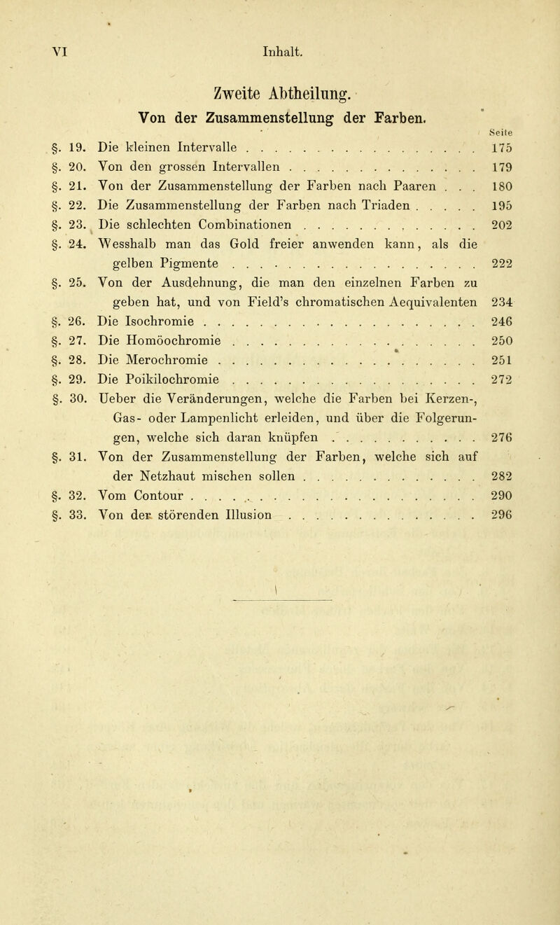 Zweite Albtheilung. Von der Zusammenstellung der Farben. Seite §. 19. Die kleinen Intervalle 175 §. 20. Von den grossen Intervallen 179 §. 21. Von der Zusammenstellung der Farben nach Paaren . . . 180 §. 22. Die Zusammenstellung der Farben nach Triaden 195 §. 23. Die schlechten Combinationen 202 §. 24. Wesshalb man das Gold freier anwenden kann, als die gelben Pigmente 222 §. 25. Von der Ausdehnung, die man den einzelnen Farben zu geben hat, und von Field's chromatischen Aequivalenten 234 §. 26. Die Isochromie 246 §. 27. Die Homöochromie 250 §. 28. Die Merochromie ...... v 251 §. 29. Die Poikilochromie 272 §. 30. Ueber die Veränderungen, welche die Farben bei Kerzen-, Gas- oder Lampenlicht erleiden, und über die Folgerun- gen, welche sich daran knüpfen 276 §. 31. Von der Zusammenstellung der Farben, welche sich auf der Netzhaut mischen sollen 282 §. 32. Vom Contour 290 §. 33. Von der störenden Illusion 296