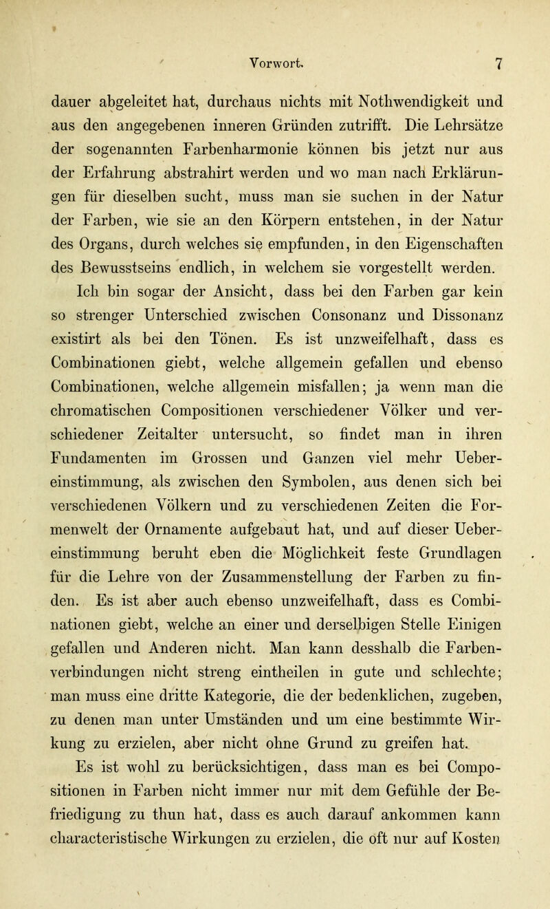 » Vorwort, 7 dauer abgeleitet hat, durchaus nichts mit Nothwendigkeit und aus den angegebenen inneren Gründen zutrifft. Die Lehrsätze der sogenannten Farbenharmonie können bis jetzt nur aus der Erfahrung abstrahirt werden und wo man nach Erklärun- gen für dieselben sucht, muss man sie suchen in der Natur der Farben, wie sie an den Körpern entstehen, in der Natur des Organs, durch welches sie empfunden, in den Eigenschaften des Bewusstseins endlich, in w^elchem sie vorgestellt werden. Ich bin sogar der Ansicht, dass bei den Farben gar kein so strenger Unterschied zwischen Consonanz und Dissonanz existirt als bei den Tönen. Es ist unzweifelhaft, dass es Combinationen giebt, welche allgemein gefallen und ebenso Combinationen, welche allgemein misfallen; ja wenn man die chromatischen Compositionen verschiedener Völker und ver- schiedener Zeitalter untersucht, so findet man in ihren Fundamenten im Grossen und Ganzen viel mehr Ueber- einstimmung, als zwischen den Symbolen, aus denen sich bei verschiedenen Völkern und zu verschiedenen Zeiten die For- menwelt der Ornamente aufgebaut hat, und auf dieser Ueber- einstimmung beruht eben die Möglichkeit feste Grundlagen für die Lehre von der Zusammenstellung der Farben zu fin- den. Es ist aber auch ebenso unzweifelhaft, dass es Combi- nationen giebt, welche an einer und derselbigen Stelle Einigen gefallen und Anderen nicht. Man kann desshalb die Farben- verbindungen nicht streng eintheilen in gute und schlechte; man muss eine dritte Kategorie, die der bedenklichen, zugeben, zu denen man unter Umständen und um eine bestimmte Wir- kung zu erzielen, aber nicht ohne Grund zu greifen hat. Es ist wohl zu berücksichtigen, dass man es bei Compo- sitionen in Farben nicht immer nur mit dem Gefühle der Be- friedigung zu thun hat, dass es auch darauf ankommen kann characteristische Wirkungen zu erzielen, die oft nur auf Kosten