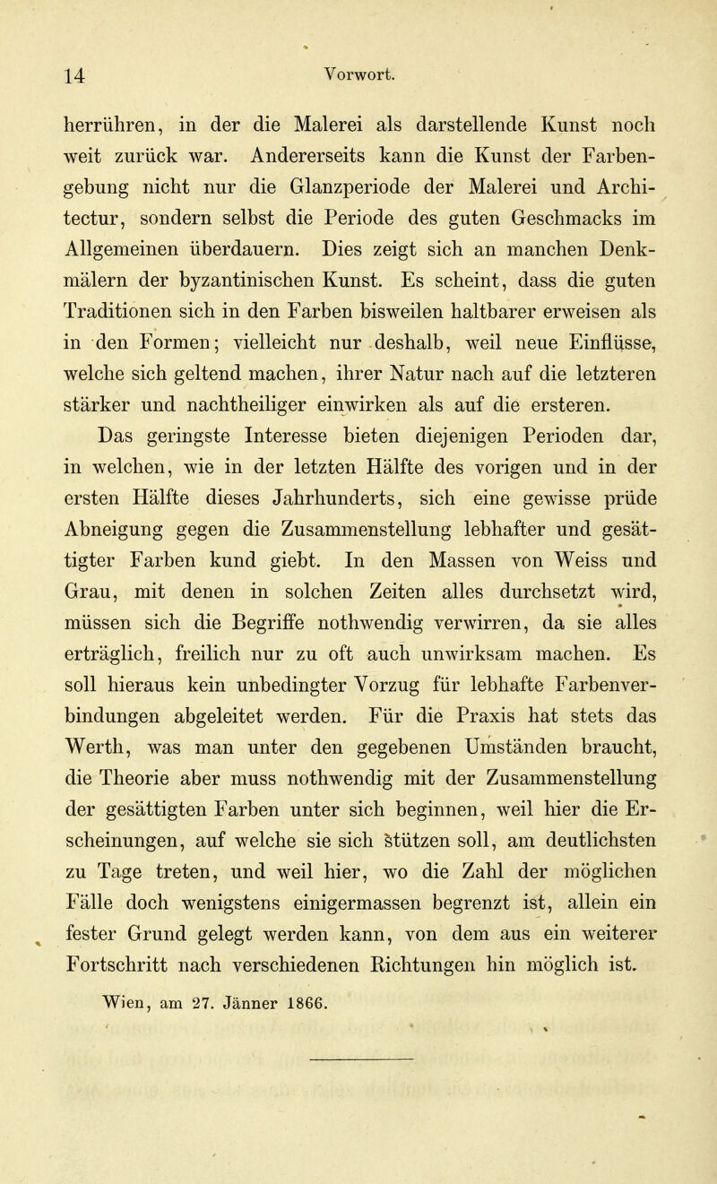 herrühren, in der die Malerei als darstellende Kunst noch weit zurück war. Andererseits kann die Kunst der Farben- gebung nicht nur die Glanzperiode der Malerei und Archi- tectur, sondern selbst die Periode des guten Geschmacks im Allgemeinen überdauern. Dies zeigt sich an manchen Denk- mälern der byzantinischen Kunst. Es scheint, dass die guten Traditionen sich in den Farben bisweilen haltbarer erweisen als in den Formen; vielleicht nur deshalb, weil neue Einflüsse, welche sich geltend machen, ihrer Natur nach auf die letzteren stärker und nachtheiliger einwirken als auf die ersteren. Das geringste Interesse bieten diejenigen Perioden dar, in welchen, wie in der letzten Hälfte des vorigen und in der ersten Hälfte dieses Jahrhunderts, sich eine gewisse prüde Abneigung gegen die Zusammenstellung lebhafter und gesät- tigter Farben kund giebt. In den Massen von Weiss und Grau, mit denen in solchen Zeiten alles durchsetzt wird, müssen sich die Begriffe nothwendig verwirren, da sie alles erträglich, freilich nur zu oft auch unwirksam machen. Es soll hieraus kein unbedingter Vorzug für lebhafte Farbenver- bindungen abgeleitet werden. Für die Praxis hat stets das Werth, was man unter den gegebenen Umständen braucht, die Theorie aber muss nothwendig mit der Zusammenstellung der gesättigten Farben unter sich beginnen, weil hier die Er- scheinungen, auf welche sie sich Stützen soll, am deutlichsten zu Tage treten, und weil hier, wo die Zahl der möglichen Fälle doch wenigstens einigermassen begrenzt ist, allein ein fester Grund gelegt werden kann, von dem aus ein weiterer Fortschritt nach verschiedenen Richtungen hin möglich ist. Wien, am 27. Jänner 1866.