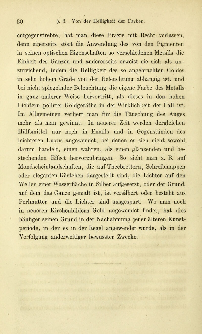 entgegenstrebte, hat man diese Praxis mit Recht verlassen, denn einerseits stört die Anwendung des von den Pigmenten in seinen optischen Eigenschaften so verschiedenen Metalls die Einheit des Ganzen und andererseits erweist sie sich als un- zureichend, indem die Helligkeit des so angebrachten Goldes in sehr hohem Grade von der Beleuchtung abhängig ist, und bei nicht spiegelnder Beleuchtung die eigene Farbe des Metalls in ganz anderer Weise hervortritt, als dieses in den hohen Lichtern polirter Goldgeräthe in der Wirklichkeit der Fall ist. Im Allgemeinen verliert man für die Täuschung des Auges mehr als man gewinnt. In neuerer Zeit werden dergleichen Hülfsmittel nur noch in Emails und in Gegenständen des leichteren Luxus angewendet, bei denen es sich nicht sowohl, darum handelt, einen wahren, als einen glänzenden und be- stechenden Effect hervorzubringen.. So sieht man z. B. auf Mondscheinlandschaften, die auf Theebrettern, Schreibmappen oder eleganten Kästchen dargestellt sind, die Lichter auf den Wellen einer Wasserfläche in Silber aufgesetzt, oder der Grund, auf dem das Ganze gemalt ist, ist versilbert oder besteht aus Perlmutter und die Lichter sind ausgespart. Wo man noch in neueren Kirchenbildern Gold angewendet findet, hat dies häufiger seinen Grund in der Nachahmung jener älteren Kunst- periode, in der es in der Regel angewendet wurde, als in der Verfolgung anderweitiger bewusster Zwecke.