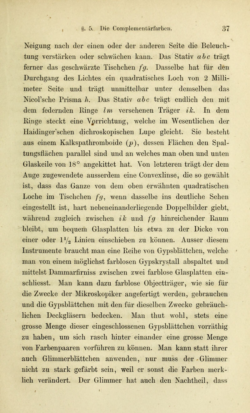 Neigung nach der einen oder der anderen Seite die Beleuch- tung verstärken oder schwächen kann. Das Stativ aTjc trägt ferner das geschwärzte Tischchen fg. Dasselbe hat für den Durchgang des Lichtes ein quadratisches Loch von 2 Milli- meter Seite und trägt unmittelbar unter demselben das Nicol'sche Prisma Ii. Das Stativ ahc trägt endlich den mit dem federnden Ringe Im versehenen Träger ih. In dem Ringe steckt eine Verrichtung, welche im Wesentlichen der Haidinger'schen dichroskopischen Lupe gleicht. Sie besteht aus einem Kalkspathromboide (p), dessen Flächen den Spal- tungsflächen parallel sind und an welches man oben und unten Glaskeile von 18° angekittet hat. Von letzteren trägt der dem Auge zugewendete ausserdem eine Convexlinse, die so gewählt ist, dass das Ganze von dem oben erwähnten quadratischen Loche im Tischchen fg^ wenn dasselbe ins deutliche Sehen eingestellt ist, hart nebeneinanderliegende Doppelbilder giebt, während zugleich zwischen ih und fg hinreichender Raum bleibt, um bequem Glasplatten bis etwa zu der Dicke von einer oder Linien einschieben zu können. Ausser diesem Instrumente braucht man eine Reihe von Gypsblättchen, welche ' man von einem möglichst farblosen Gypskrystall abspaltet und mittelst Dammarfirniss zwischen zwei farblose Glasplatten ein- schliesst. Man kann dazu farblose Objectträger, wie sie für die Zwecke der Mikroskopiker angefertigt werden, gebrauchen und die Gypsblättchen mit den für dieselben Zwecke gebräuch- lichen Deckgläsern bedecken. Man thut wohl, stets eine grosse Menge dieser eingeschlossenen Gypsblättchen vorräthig zu haben, um sich rasch hinter einander eine grosse Menge von Farbenpaaren vorführen zu können. Man kann statt ihrer auch Glimmerblättchen anwenden, nur muss der Glimmer nicht zu stark gefärbt sein, weil er sonst die Farben merk- lich verändert. Der Glimmer hat auch den Nachtheil, dass