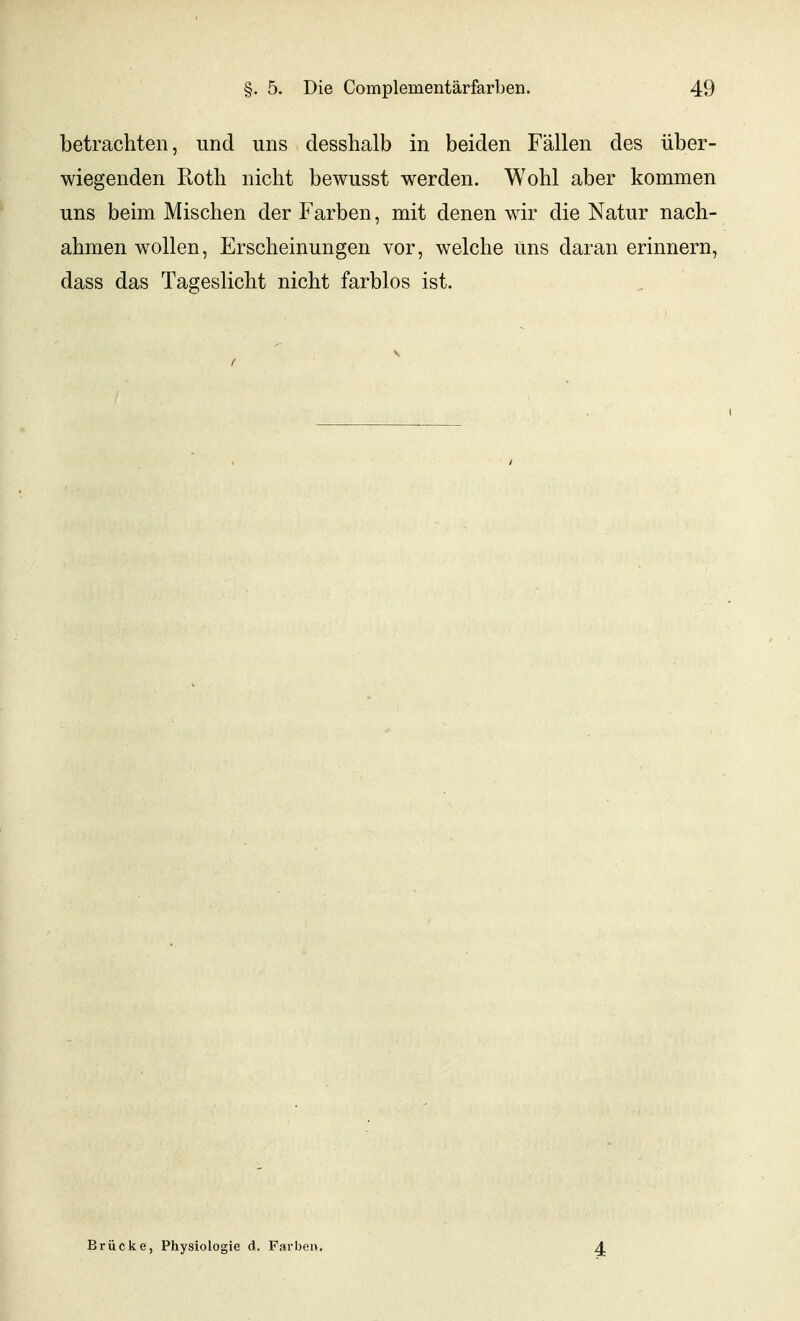 betrachten, und uns desshalb in beiden Fällen des über- wiegenden Roth nicht bewusst werden. Wohl aber kommen uns beim Mischen der Farben, mit denen wdr die Natur nach- ahmen w^ollen, Erscheinungen vor, welche uns daran erinnern, dass das Tageslicht nicht farblos ist. Brücke, Physiologie d. Farbeu. 4
