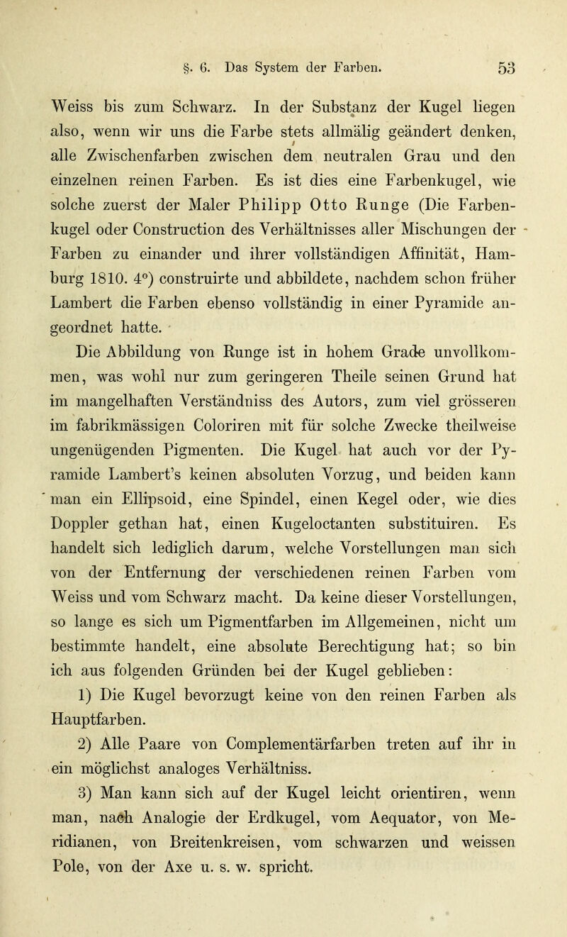 Weiss bis zum Schwarz. In der Substanz der Kugel liegen also, wenn wir uns die Farbe stets allmälig geändert denken, alle Zwischenfarben zwischen dem neutralen Grau und den einzelnen reinen Farben. Es ist dies eine Farbenkugel, wie solche zuerst der Maler Philipp Otto Runge (Die Farben- kugel oder Construction des Verhältnisses aller Mischungen der * Farben zu einander und ihrer vollständigen Affinität, Ham- burg 1810. 4°) construirte und abbildete, nachdem schon früher Lambert die Farben ebenso vollständig in einer Pyramide an- geordnet hatte. Die Abbildung von Runge ist in hohem Grade unvollkom- men, was wohl nur zum geringeren Theile seinen Grund hat im mangelhaften Verständniss des Autors, zum viel grösseren im fabrikmässigen Coloriren mit für solche Zwecke theilweise ungenügenden Pigmenten. Die Kugel hat auch vor der Py- ramide Lambert's keinen absoluten Vorzug, und beiden kann man ein Ellipsoid, eine Spindel, einen Kegel oder, wie dies Doppler gethan hat, einen Kugeloctanten substituiren. Es handelt sich lediglich darum, welche Vorstellungen man sich von der Entfernung der verschiedenen reinen Farben vom Weiss und vom Schwarz macht. Da keine dieser Vorstellungen, so lange es sich um Pigmentfarben im Allgemeinen, nicht um bestimmte handelt, eine absolute Berechtigung hat; so bin ich aus folgenden Gründen bei der Kugel geblieben: 1) Die Kugel bevorzugt keine von den reinen Farben als Hauptfarben. 2) Alle Paare von Complementärfarben treten auf ihr in ein möglichst analoges Verhältniss. 3) Man kann sich auf der Kugel leicht orientiren, wenn man, nach Analogie der Erdkugel, vom Aequator, von Me- ridianen, von Breitenkreisen, vom schwarzen und weissen Pole, von der Axe u. s. w. spricht.