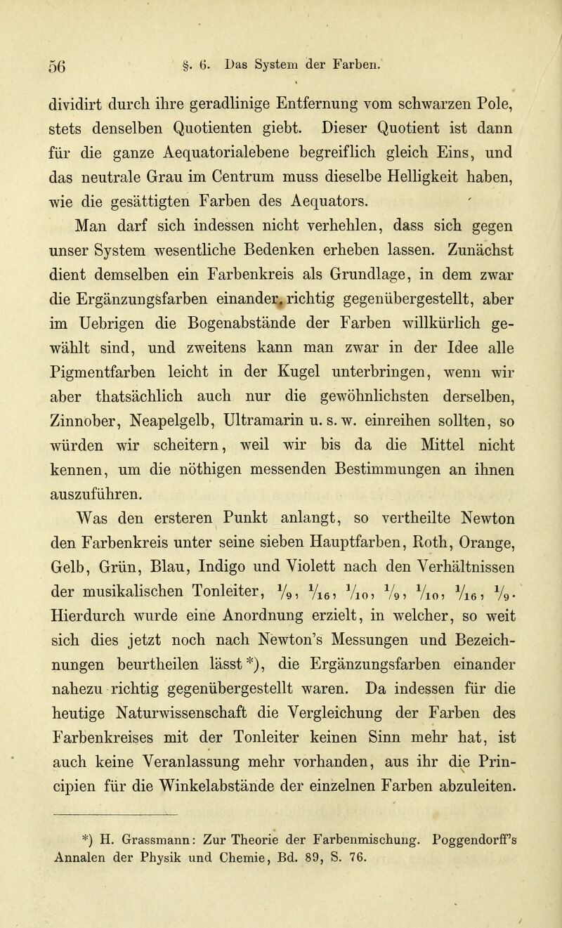 dividirt durch ihre geradlinige Entfernung vom schwarzen Pole, stets denselben Quotienten giebt. Dieser Quotient ist dann für die ganze Aequatorialebene begreiflich gleich Eins, und das neutrale Grau im Centrum muss dieselbe Helligkeit haben, wie die gesättigten Farben des Aequators. Man darf sich indessen nicht verhehlen, dass sich gegen unser System wesentliche Bedenken erheben lassen. Zunächst dient demselben ein Farbenkreis als Grundlage, in dem zwar die Ergänzungsfarben einander, richtig gegenübergestellt, aber im Uebrigen die Bogenabstände der Farben willkürlich ge- wählt sind, und zweitens kann man zwar in der Idee alle Pigmentfarben leicht in der Kugel unterbringen, wenn wir aber thatsächlich auch nur die gewöhnlichsten derselben, Zinnober, Neapelgelb, Ultramarin u. s. w. einreihen sollten, so würden wir scheitern, weil wir bis da die Mittel nicht kennen, um die nöthigen messenden Bestimmungen an ihnen auszuführen. Was den ersteren Punkt anlangt, so vertheilte Newton den Farbenkreis unter seine sieben Hauptfarben, Roth, Orange, Gelb, Grün, Blau, Indigo und Violett nach den Verhältnissen der musikalischen Tonleiter, Vq, Vig, Vjo, Vio, Vie, Vq- Hierdurch wurde eine Anordnung erzielt, in welcher, so weit sich dies jetzt noch nach Newton's Messungen und Bezeich- nungen beurtheilen lässt*), die Ergänzungsfarben einander nahezu richtig gegenübergestellt waren. Da indessen für die heutige Naturwissenschaft die Vergleichung der Farben des Farbenkreises mit der Tonleiter keinen Sinn mehr hat, ist auch keine Veranlassung mehr vorhanden, aus ihr die Prin- cipien für die Winkelabstände der einzelnen Farben abzuleiten. *) H. Grassmann: Zur Theorie der Farbenmischung. Poggendorff's Annalen der Physik und Chemie, Bd. 89, S. 76.