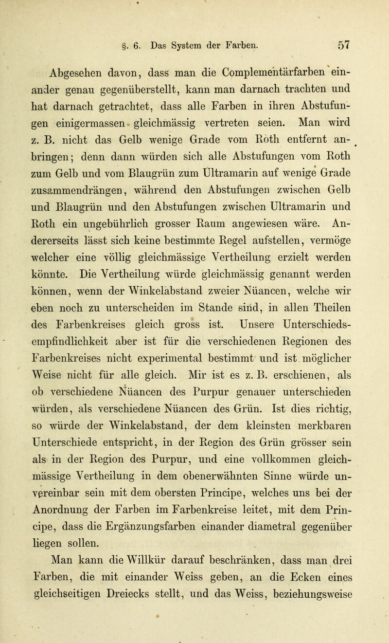 Abgesehen davon, dass man die Complemehtärfarben ein- ander genau gegenüberstellt, kann man darnach trachten und hat darnach getrachtet, dass alle Farben in ihren Abstufun- gen einigermassen gleichmässig vertreten seien. Man wird z. B. nicht das Gelb wenige Grade vom Roth entfernt an- ^ bringen; denn dann würden sich alle Abstufungen vom Roth zum Gelb und vom Blaugrün zum Ultramarin auf wenige Grade zusammendrängen, während den Abstufungen zwischen Gelb und Blaugrün und den Abstufungen zwischen Ultramarin und Roth ein ungebührlich grosser Raum angewiesen wäre. An- dererseits lässt sich keine bestimmte Regel aufstellen, vermöge welcher eine völlig gleichmässige Vertheilung erzielt werden könnte. Die Vertheilung würde gleichmässig genannt werden können, wenn der Winkelabstand zweier Nüancen, welche wir eben noch zu unterscheiden im Stande sind, in allen Theilen des Farbenkreises gleich gross ist. Unsere Unterschieds- empfindlichkeit aber ist für die verschiedenen Regionen des Farbenkreises nicht experimental bestimmt und ist möglicher Weise nicht für alle gleich. Mir ist es z. B. erschienen, als ob verschiedene Nüancen des Purpur genauer unterschieden würden, als verschiedene Nüancen des Grün. Ist dies richtig, so würde der Winkelabstand, der dem kleinsten merkbaren Unterschiede entspricht, in der Region des Grün grösser sein als in der Region des Purpur, und eine vollkommen gleich- mässige Vertheilung in dem obenerwähnten Sinne würde un- vereinbar sein mit dem obersten Principe, welches uns bei der Anordnung der Farben im Farbenkreise leitet, mit dem Prin- cipe, dass die Ergänzungsfarben einander diametral gegenüber liegen sollen. Man kann die Willkür darauf beschränken, dass man drei Farben, die mit einander Weiss geben, an die Ecken eines gleichseitigen Dreiecks stellt, und das Weiss, beziehungsweise