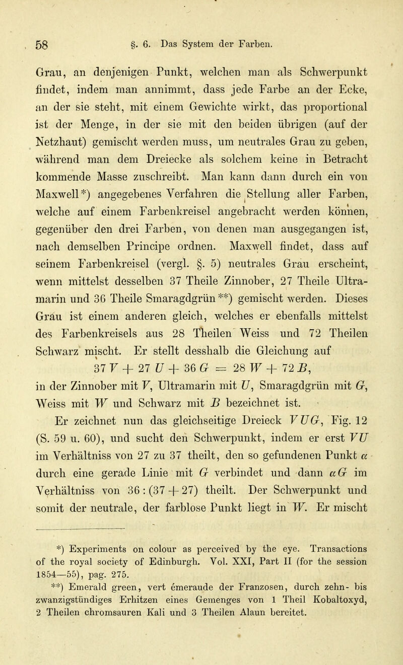 Grau, an denjenigen Punkt, welchen man als Schwerpunkt findet, indem man annimmt, dass jede Farbe an der Ecke, an der sie steht, mit einem Gewichte wirkt, das proportional ist der Menge, in der sie mit den beiden übrigen (auf der Netzhaut) gemischt werden muss, um neutrales Grau zu geben, während man dem Dreiecke als solchem keine in Betracht kommende Masse zuschreibt. Man kann dann durch ein von Maxwell*) angegebenes Verfahren die Stellung aller Farben, welche auf einem Farbenkreisel angebracht werden können, gegenüber den drei Farben, von denen man ausgegangen ist, nach demselben Principe ordnen. Maxwell findet, dass auf seinem Farbenkreisel (vergl. §. 5) neutrales Grau erscheint, wenn mittelst desselben 37 Theile Zinnober, 27 Theile Ultra- marin und 36 Theile Smaragdgrün **) gemischt werden. Dieses Grau ist einem anderen gleich, welches er ebenfalls mittelst des Farbenkreisels aus 28 Theilen Weiss und 72 Theilen Schwarz mischt. Er stellt desshalb die Gleichung auf 37 7 + 27 ?7 + 36 = 28 T^^ + 72 ^, in der Zinnober mit F, Ultramarin mit Z7, Smaragdgrün mit 6r, Weiss mit W und Schwarz mit B bezeichnet ist. Er zeichnet nun das gleichseitige Dreieck VÜG, Fig. 12 (S. 59 u. 60), und sucht den Schwerpunkt, indem er erst VU im Verhältniss von 27 zu 37 theilt, den so gefundenen Punkt a durch eine gerade Linie mit G verbindet und dann aG im Verhältniss von 36: (37 + 27) theilt. Der Schwerpunkt und somit der neutrale, der farblose Punkt liegt in W. Er mischt *) Experiments on colour as perceived by the eye. Transactions of the royal society of Edinburgh. Vol. XXI, Part II (for the session 1854—55), pag. 275. **) Emerald green, vert emeraude der Franzosen, durch zehn- bis zwanzigstündiges Erhitzen eines Gemenges von 1 Theil Kobaltoxyd, 2 Theilen chromsauren Kali und 3 Theilen Alaun bereitet.