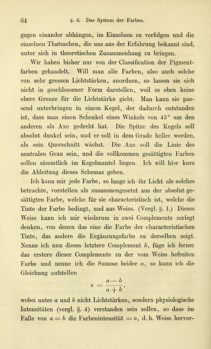 gegen einander abhängen, im Einzelnen zu verfolgen und die einzelnen Thatsachen, die uns aus der Erfahrung bekannt sind, unter sich in theoretischen Zusammenhang zu bringen. Wir haben bisher nur von der Classification der Pigment- farben gehandelt. Will man alle Farben, also auch solche von sehr grossen Lichtstärken, anordnen, so lassen sie sich nicht in geschlossener Form darstellen, weil es eben keine obere Grenze für die Lichtstärke giebt. Man kann sie pas- send unterbringen in einem Kegel, der dadurch entstanden ist, dass man einen Schenkel eines Winkels von 45° um den anderen als Axe gedreht hat. Die Spitze des Kegels soll absolut dunkel sein, und er soll in dem Grade heller werden, als sein Querschnitt wächst. Die Axe soll die Linie des neutralen Grau sein, und die vollkommen gesättigten Farben sollen sämmtlich im Kegelmantel liegen. Ich will hier kurz die Ableitung dieses Schemas geben. Ich kann mir jede Farbe, so lange ich ihr Licht als solches betrachte, vorstellen als zusammengesetzt aus der absolut ge- sättigten Farbe, welche für sie characteristisch ist, welche die Tinte der Farbe bedingt, und aus Weiss, (Vergl. §. 1.) Dieses W^eiss kann ich mir wiederum in zwei Complemente zerlegt denken, von denen das eine die Farbe der characteristischen Tinte, das andere die Ergänzungsfarbe zu derselben zeigt. Nenne ich nun dieses letztere Complement füge ich ferner das erstere dieser Complemente zu der vom Weiss befreiten Farbe und nenne ich die Summe beider a, so kann ich die Gleichung aufstellen a — h s = —TT' a -\- 0 wobei unter a und h nicht Lichtstärken, sondern physiologische Intensitäten (vergl. §. 4) verstanden sein sollen, so dass im Falle von a = h die Farbenintensität = o, d. h. Weiss hervor-