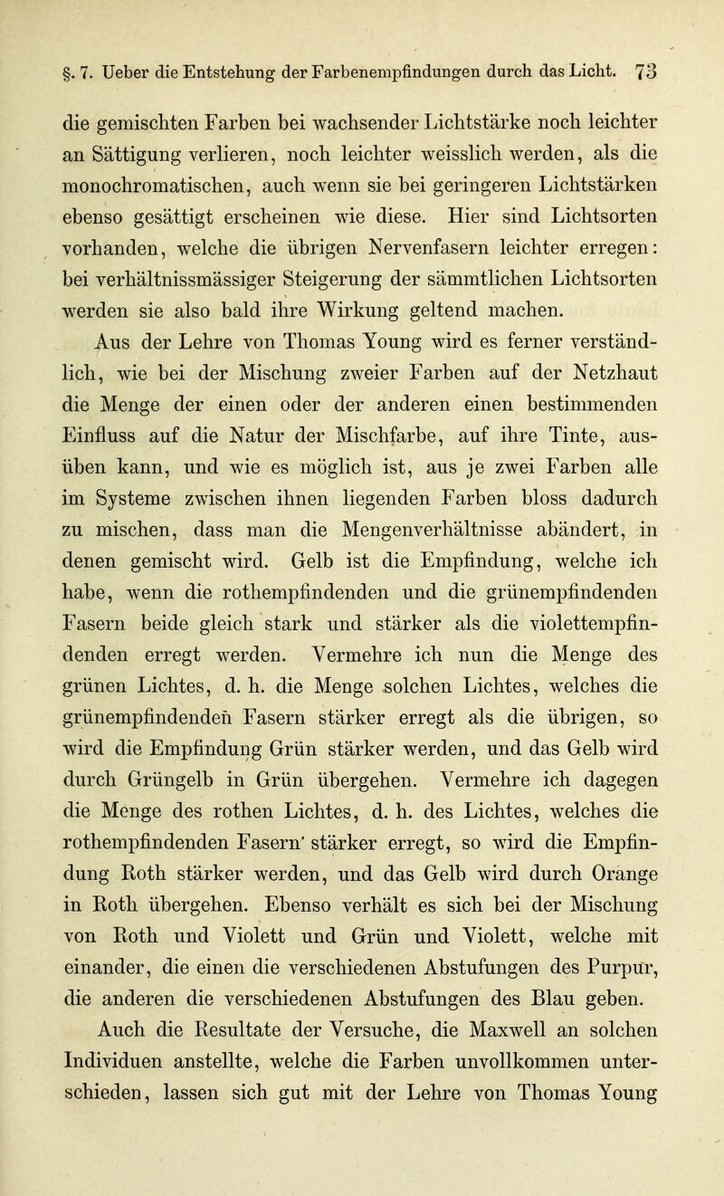 die gemischten Farben bei wachsender Lichtstärke noch leichter an Sättigung verlieren, noch leichter weisslich werden, als die monochromatischen, auch wenn sie bei geringeren Lichtstärken ebenso gesättigt erscheinen wie diese. Hier sind Lichtsorten vorhanden, welche die übrigen Nervenfasern leichter erregen: bei verhältnissmässiger Steigerung der sämmtlichen Lichtsorten werden sie also bald ihre Wirkung geltend machen. Aus der Lehre von Thomas Young wird es ferner verständ- lich, wie bei der Mischung zweier Farben auf der Netzhaut die Menge der einen oder der anderen einen bestimmenden Einfluss auf die Natur der Mischfarbe, auf ihre Tinte, aus- üben kann, und wie es möglich ist, aus je zwei Farben alle im Systeme zwischen ihnen liegenden Farben bloss dadurch zu mischen, dass man die Mengenverhältnisse abändert, in denen gemischt wird. Gelb ist die Empfindung, welche ich habe, wenn die rothempfindenden und die grünempfindenden Fasern beide gleich stark und stärker als die violettempfin- denden erregt werden. Vermehre ich nun die Menge des grünen Lichtes, d. h. die Menge solchen Lichtes, welches die grünempfindenden Fasern stärker erregt als die übrigen, so wird die Empfindung Grün stärker werden, und das Gelb wird durch Grüngelb in Grün übergehen. Vermehre ich dagegen die Menge des rothen Lichtes, d. h. des Lichtes, welches die rothempfindenden Fasern' stärker erregt, so wird die Empfin- dung Roth stärker werden, und das Gelb wird durch Orange in Roth übergehen. Ebenso verhält es sich bei der Mischung von Roth und Violett und Grün und Violett, welche mit einander, die einen die verschiedenen Abstufungen des Purpur, die anderen die verschiedenen Abstufungen des Blau geben. Auch die Resultate der Versuche, die Maxwell an solchen Individuen anstellte, welche die Farben unvollkommen unter- schieden , lassen sich gut mit der Lehre von Thomas Young