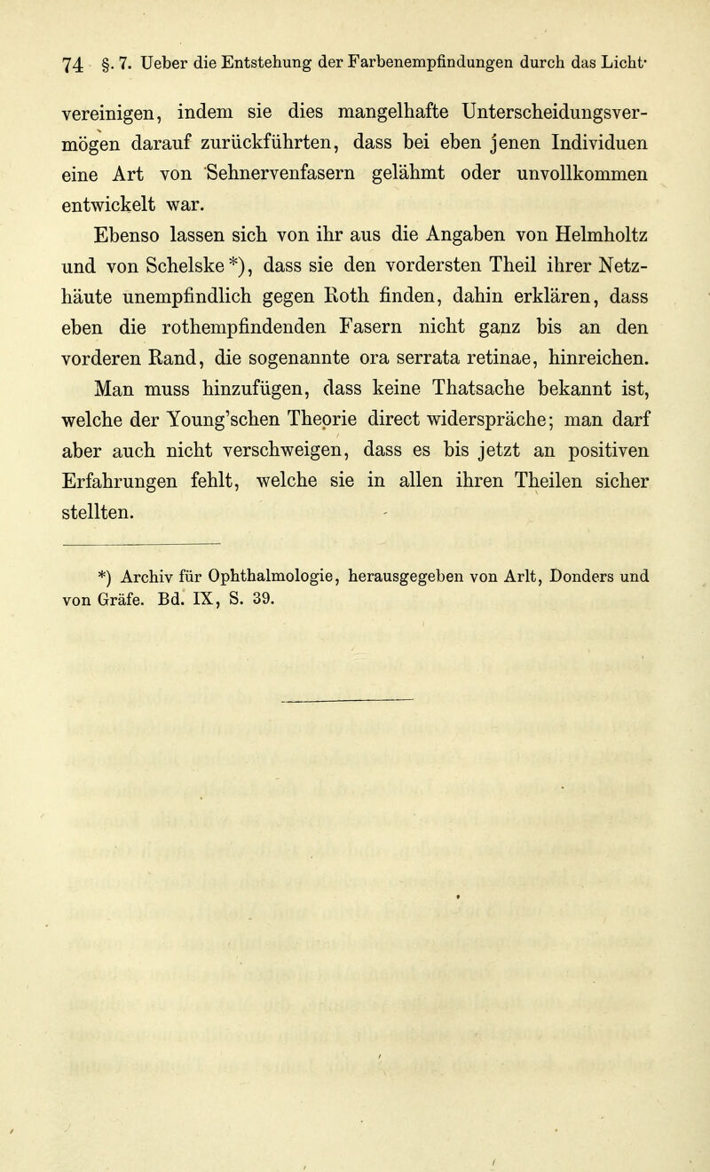 vereinigen, indem sie dies mangelhafte Unterscheidungsver- mögen darauf zurückführten, dass bei eben jenen Individuen eine Art von Sehnervenfasern gelähmt oder unvollkommen entwickelt war. Ebenso lassen sich von ihr aus die Angaben von Helmholtz und von Schelske *), dass sie den vordersten Theil ihrer Netz- häute unempfindlich gegen Roth finden, dahin erklären, dass eben die rothempfindenden Fasern nicht ganz bis an den vorderen Rand, die sogenannte ora serrata retinae, hinreichen. Man muss hinzufügen, dass keine Thatsache bekannt ist, welche der Young'schen Theorie direct widerspräche; man darf aber auch nicht verschweigen, dass es bis jetzt an positiven Erfahrungen fehlt, welche sie in allen ihren Theilen sicher stellten. *) Archiv für Ophthalmologie, herausgegeben von Arlt, Donders und von Gräfe. Bd. IX, S. 39.