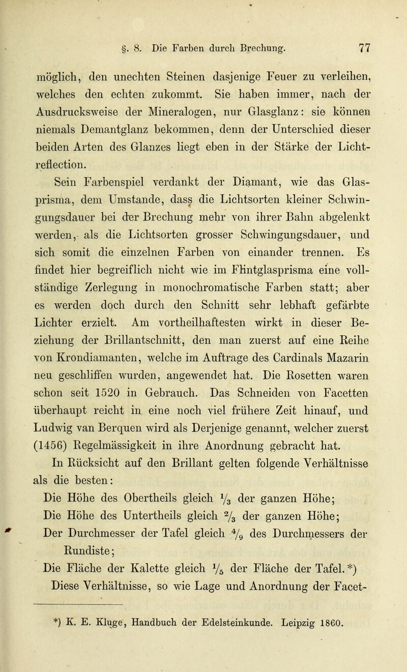 möglich, den unechten Steinen dasjenige Feuer zu verleihen, welches den echten zukommt. Sie haben immer, nach der Ausdrucksweise der Mineralogen, nur Glasglanz: sie können niemals Demantglanz bekommen, denn der Unterschied dieser beiden Arten des Glanzes liegt eben in der Stärke der Licht- reflection. Sein Farbenspiel verdankt der Diamant, wie das Glas- prisma, dem Umstände, dass die Lichtsorten kleiner Schwin- gungsdauer bei der Brechung niehr von ihrer Bahn abgelenkt werden, als die Lichtsorten grosser Schwingungsdauer, und sich somit die einzelnen Farben von einander trennen. Es findet hier begreiflich nicht wie im FHntglasprisma eine voll- ständige Zerlegung in monochromatische Farben statt; aber es werden doch durch den Schnitt sehr lebhaft gefärbte Lichter erzielt. Am vortheilhaftesten wirkt in dieser Be- ziehung der Brillantschnitt, den man zuerst auf eine Reihe von Krondiamanten, welche im Auftrage des Cardinais Mazarin neu geschliffen wurden, angewendet hat. Die Rosetten waren schon seit 1520 in Gebrauch. Das Schneiden von Facetten überhaupt reicht in eine noch viel frühere Zeit hinauf, und Ludwig van Berquen wird als Derjenige genannt, welcher zuerst (1456) Regelmässigkeit in ihre Anordnung gebracht hat. In Rücksicht auf den Brillant gelten folgende Verhältnisse als die besten: Die Höhe des Obertheils gleich V3 der ganzen Höhe; Die Höhe des Untertheils gleich % der ganzen Höhe; Der Durchmesser der Tafel gleich 79 des Durchmessers der Rundiste; Die Fläche der Kalette gleich der Fläche der Tafel. *) Diese Verhältnisse, so wie Lage und Anordnung der Facet- *) K. E. Kluge, Handbuch der Edelsteinkunde. Leipzig 1860.