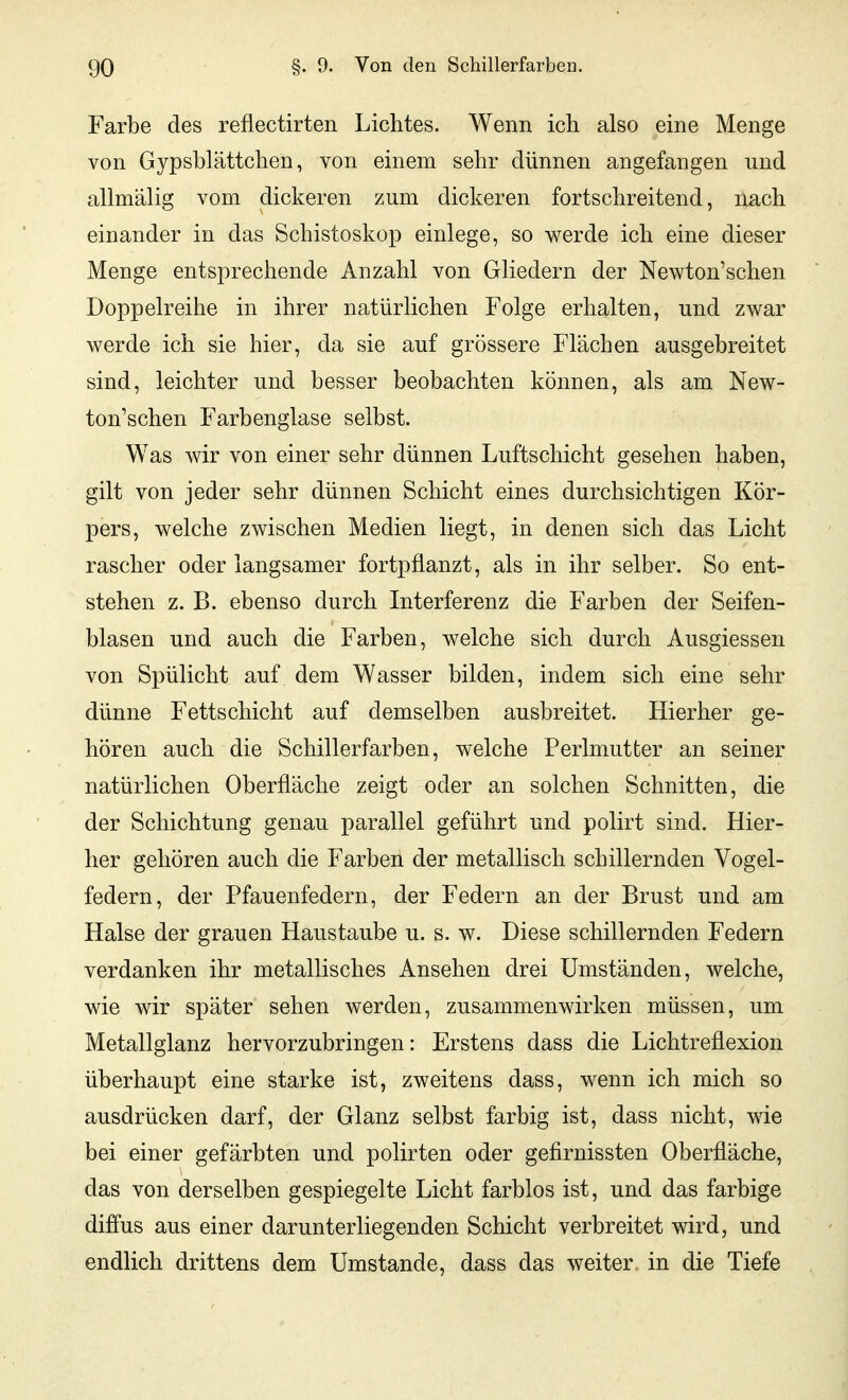 Farbe des reflectirten Lichtes. Wenn ich also eine Menge von Gypsblättchen, von einem sehr dünnen angefangen und allmälig vom dickeren zum dickeren fortschreitend, nach einander in das Schistoskop einlege, so werde ich eine dieser Menge entsprechende Anzahl von Gliedern der Newton'schen Doppelreihe in ihrer natürlichen Folge erhalten, und zwar Averde ich sie hier, da sie auf grössere Flächen ausgebreitet sind, leichter und besser beobachten können, als am New- ton'schen Farbenglase selbst. Was wir von einer sehr dünnen Luftschicht gesehen haben, gilt von jeder sehr dünnen Schicht eines durchsichtigen Kör- pers, welche zwischen Medien liegt, in denen sich das Licht rascher oder langsamer fortpflanzt, als in ihr selber. So ent- stehen z. B. ebenso durch Interferenz die Farben der Seifen- blasen und auch die Farben, welche sich durch Ausgiessen von Spülicht auf dem Wasser bilden, indem sich eine sehr dünne Fettschicht auf demselben ausbreitet. Hierher ge- hören auch die Schillerfarben, welche Perlmutter an seiner natürlichen Oberfläche zeigt oder an solchen Schnitten, die der Schichtung genau parallel geführt und polirt sind. Hier- her gehören auch die Farben der metallisch schillernden Vogel- federn, der Pfauenfedern, der Federn an der Brust und am Halse der grauen Haustaube u. s. w. Diese schillernden Federn verdanken ihr metallisches Ansehen drei Umständen, welche, wie wir später sehen werden, zusammenwirken müssen, um Metallglanz hervorzubringen: Erstens dass die Lichtreflexion überhaupt eine starke ist, zweitens dass, wenn ich mich so ausdrücken darf, der Glanz selbst farbig ist, dass nicht, wie bei einer gefärbten und polirten oder gefirnissten Oberfläche, das von derselben gespiegelte Licht farblos ist, und das farbige diffus aus einer darunterliegenden Schicht verbreitet wird, und endlich drittens dem Umstände, dass das weiter in die Tiefe