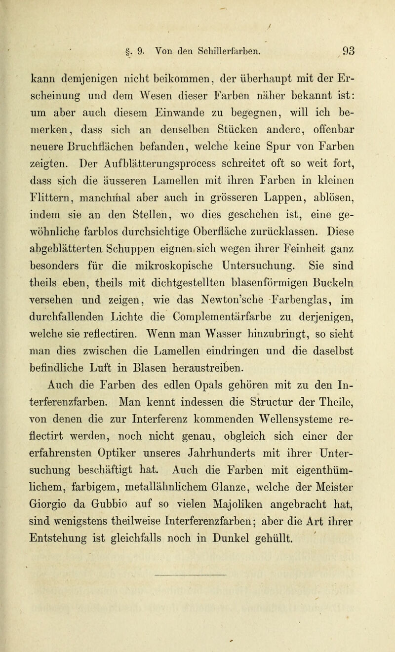 .1 §. 9. Von den Schillerfarben. 93 kann demjenigen nicht beikommen, der überhaupt mit der Er- scheinung und dem Wesen dieser Farben näher bekannt ist: um aber auch diesem Einwände zu begegnen, will ich be- merken, dass sich an denselben Stücken andere, offenbar neuere Bruchflächen befanden, welche keine Spur von Farben zeigten. Der Aufblätterungsprocess schreitet oft so weit fort, dass sich die äusseren Lamellen mit ihren Farben in kleinen Flittern, manchmal aber auch in grösseren Lappen, ablösen, indem sie an den Stellen, wo dies geschehen ist, eine ge- wöhnliche farblos durchsichtige Oberfläche zurücklassen. Diese abgeblätterten Schuppen eignen sich wegen ihrer Feinheit ganz besonders für die mikroskopische Untersuchung. Sie sind theils eben, theils mit dichtgestellten blasenförmigen Buckeln versehen und zeigen, wie das Newton'sche Farbenglas, im durchfallenden Lichte die Complementärfarbe zu derjenigen, welche sie reflectiren. Wenn man Wasser hinzubringt, so sieht man dies zwischen die Lamellen eindringen und die daselbst befindliche Luft in Blasen heraustrei]3en. Auch die Farben des edlen Opals gehören mit zu den In- terferenzfarben. Man kennt indessen die Structur der Theile, von denen die zur Interferenz kommenden Wellensysteme re- flectirt werden, noch nicht genau, obgleich sich einer der erfahrensten Optiker unseres Jahrhunderts mit ihrer Unter- suchung beschäftigt hat. Auch die Farben mit eigenthüm- lichem, farbigem, metallähnhchem Glänze, welche der Meister Giorgio da Gubbio auf so vielen Majoliken angebracht hat, sind wenigstens theilweise Interferenzfarben; aber die Art ihrer Entstehung ist gleichfalls noch in Dunkel gehüllt.