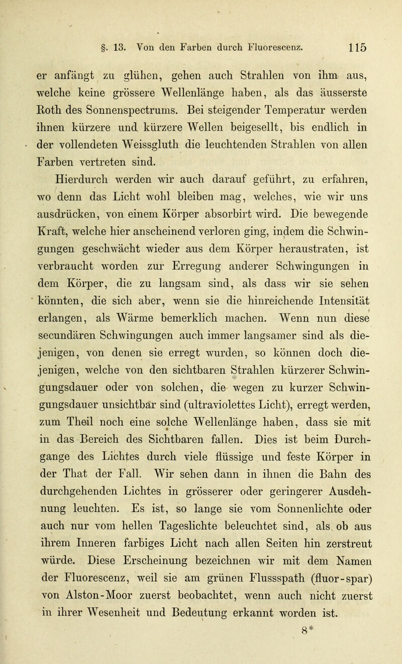 er anfängt zu glühen, gehen auch Strahlen von ihm aus, welche keine grössere Wellenlänge haben, als das äusserste Roth des Sonnenspectrums. Bei steigender Temperatur werden ihnen kürzere und kürzere Wellen beigesellt, bis endlich in der vollendeten Weissgluth die leuchtenden Strahlen von allen Farben vertreten sind. Hierdurch werden wir auch darauf geführt, zu erfahren, wo denn das Licht wohl bleiben mag, welches, wie wir uns ausdrücken, von einem Körper absorbirt wird. Die bewegende Kraft, welche hier anscheinend verloren ging, indem die Schwin- gungen geschwächt wieder aus dem Körper heraustraten, ist verbraucht worden zur Erregung anderer Schwingungen in dem Körper, die zu langsam sind, als dass Avir sie sehen könnten, die sich aber, wenn sie die hinreichende Intensität erlangen, als Wärme bemerklich machen. Wenn nun diese secundären Schwingungen auch immer langsamer sind als die- jenigen, von denen sie erregt wurden, so können doch die- jenigen, welche von den sichtbaren Strahlen kürzerer Schwin- gungsdauer oder von solchen, die wegen zu kurzer Schwin- gungsdauer unsichtbar sind (ultraviolettes Licht), erregt werden, zum Theil noch eine solche Wellenlänge haben, dass sie mit in das Bereich des Sichtbaren fallen. Dies ist beim Durch- gange des Lichtes durch viele flüssige und feste Körper in der That der Fall. Wir sehen dann in ihnen die Bahn des durchgehenden Lichtes in grösserer oder geringerer Ausdeh- nung leuchten. Es ist, so lange sie vom Sonnenlichte oder auch nur vom hellen Tageslichte beleuchtet sind, als ob aus ihrem Inneren farbiges Licht nach allen Seiten hin zerstreut würde. Diese Erscheinung bezeichnen wir mit dem Namen der Fluorescenz, weil sie am grünen Flussspath (fluor-spar) von Aiston-Moor zuerst beobachtet, wenn auch nicht zuerst in ihrer W^esenheit und Bedeutung erkannt worden ist. 8*