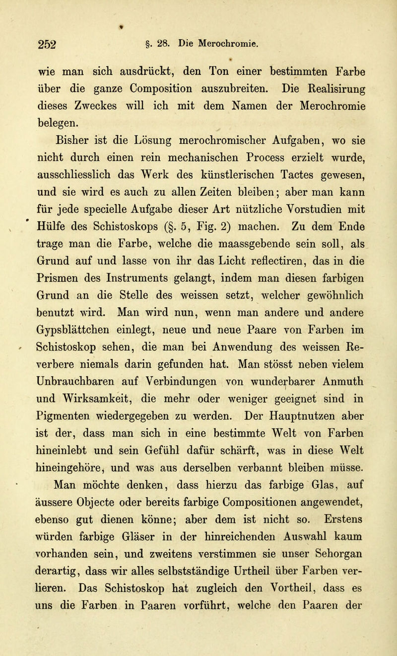 wie man sich ausdrückt, den Ton einer bestimmten Farbe über die ganze Composition auszubreiten. Die Realisirung dieses Zweckes will ich mit dem Namen der Merochromie belegen. Bisher ist die Lösung merochromischer Aufgaben, wo sie nicht durch einen rein mechanischen Process erzielt wurde, ausschliesslich das Werk des künstlerischen Tactes gewesen, und sie wird es auch zu allen Zeiten bleiben; aber man kann für jede specielle Aufgabe dieser Art nützliche Vorstudien mit Hülfe des Schistoskops (§. 5, Fig. 2) machen. Zu dem Ende trage man die Farbe, welche die maassgebende sein soll, als Grund auf und lasse von ihr das Licht reflectiren, das in die Prismen des Instruments gelangt, indem man diesen farbigen Grund an die Stelle des weissen setzt, welcher gewöhnlich benutzt wird. Man wird nun, wenn man andere und andere Gypsblättchen einlegt, neue und neue Paare von Farben im Schistoskop sehen, die man bei Anwendung des weissen Re- verbere niemals darin gefunden hat. Man stösst neben vielem Unbrauchbaren auf Verbindungen von wunderbarer Anmuth und Wirksamkeit, die mehr oder weniger geeignet sind in Pigmenten wiedergegeben zu werden. Der Hauptnutzen aber ist der, dass man sich in eine bestimmte Welt von Farben hineinlebt und sein Gefühl dafür schärft, was in diese Welt hineingehöre, und was aus derselben verbannt bleiben müsse. Man möchte denken, dass hierzu das farbige Glas, auf äussere Objecto oder bereits farbige Compositionen angewendet, ebenso gut dienen könne; aber dem ist nicht so. Erstens würden farbige Gläser in der hinreichenden Auswahl kaum vorhanden sein, und zweitens verstimmen sie unser Sehorgan derartig, dass wir alles selbstständige Urtheil über Farben ver- lieren. Das Schistoskop hat zugleich den Vortheil, dass es uns die Farben in Paaren vorführt, welche den Paaren der