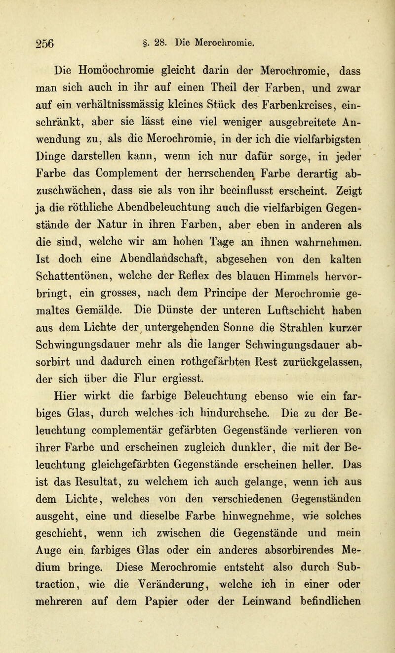 Die Homöochromie gleicht darin der Merochromie, dass man sich auch in ihr auf einen Theil der Farben, und zwar auf ein verhältnissmässig kleines Stück des Farbenkreises, ein- schränkt, aber sie lässt eine viel weniger ausgebreitete An- wendung zu, als die Merochromie, in der ich die vielfarbigsten Dinge darstellen kann, wenn ich nur dafür sorge, in jeder Farbe das Complement der herrschenden Farbe derartig ab- zuschwächen, dass sie als von ihr beeinflusst erscheint. Zeigt ja die röthliche Abendbeleuchtung auch die vielfarbigen Gegen- stände der Natur in ihren Farben, aber eben in anderen als die sind, welche wir am hohen Tage an ihnen wahrnehmen. Ist doch eine Abendlandschaft, abgesehen von den kalten Schattentönen, welche der Reflex des blauen Himmels hervor- bringt, ein grosses, nach dem Principe der Merochromie ge- maltes Gemälde. Die Dünste der unteren Luftschicht haben aus dem Lichte der^ untergehenden Sonne die Strahlen kurzer Schwingungsdauer mehr als die langer Schwingungsdauer ab- sorbirt und dadurch einen rothgefärbten Rest zurückgelassen, der sich über die Flur ergiesst. Hier wirkt die farbige Beleuchtung ebenso wie ein far- biges Glas, durch welches ich hindurchsehe. Die zu der Be- leuchtung complementär gefärbten Gegenstände verlieren von ihrer Farbe und erscheinen zugleich dunkler, die mit der Be- leuchtung gleichgefärbten Gegenstände erscheinen heller. Das ist das Resultat, zu welchem ich auch gelange, wenn ich aus dem Lichte, welches von den verschiedenen Gegenständen ausgeht, eine und dieselbe Farbe hinwegnehme, wie solches geschieht, wenn ich zwischen die Gegenstände und mein Auge ein farbiges Glas oder ein anderes absorbirendes Me- dium bringe. Diese Merochromie entsteht also durch Sub- traction, wie die Veränderung, welche ich in einer oder mehreren auf dem Papier oder der Leinwand befindlichen