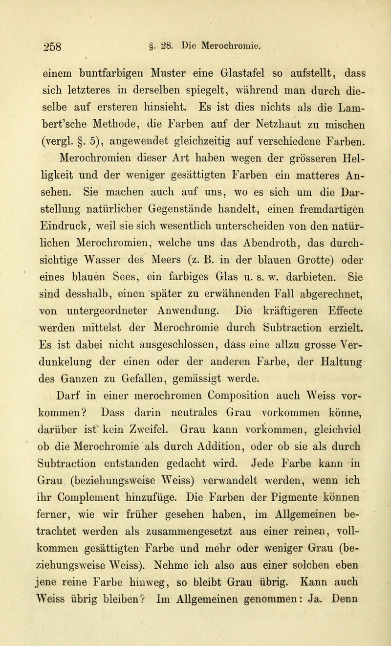 einem buntfarbigen Muster eine Glastafel so aufstellt, dass sich letzteres in derselben spiegelt, während man durch die- selbe auf ersteren hinsieht. Es ist dies nichts als die Lam- bert'sche Methode, die Farben auf der Netzhaut zu mischen (vergl. §. 5), angewendet gleichzeitig auf verschiedene Farben. Merochromien dieser Art haben wegen der grösseren Hel- ligkeit und der weniger gesättigten Farben ein matteres An- sehen. Sie machen auch auf uns, wo es sich um die Dar- stellung natürlicher Gegenstände handelt, einen fremdartigen Eindruck, weil sie sich wesentlich unterscheiden von den natür- lichen Merochromien, welche uns das Abendroth, das durch- sichtige Wasser des Meers (z. B. in der blauen Grotte) oder eines blauen Sees, ein farbiges Glas u. s. w. darbieten. Sie sind desshalb, einen später zu erwähnenden Fall abgerechnet, von untergeordneter Anwendung. Die kräftigeren Effecte werden mittelst der Merochromie durch Subtraction erzielt. Es ist dabei nicht ausgeschlossen, dass eine allzu grosse Ver- dunkelung der einen oder der anderen Farbe, der Haltung des Ganzen zu Gefallen, gemässigt werde. Darf in einer merochromen Composition auch Weiss vor- kommen? Dass darin neutrales Grau vorkommen könne, darüber ist^ kein Zweifel. Grau kann vorkommen, gleichviel ob die Merochromie als durch Addition, oder ob sie als durch Subtraction entstanden gedacht wird. Jede Farbe kann in Grau (beziehungsweise Weiss) verwandelt werden, wenn ich ihr Complement hinzufüge. Die Farben der Pigmente können ferner, wie wir früher gesehen haben, im Allgemeinen be- trachtet werden als zusammengesetzt aus einer reinen, voll- kommen gesättigten Farbe und mehr oder weniger Grau (be- ziehungsweise Weiss). Nehme ich also aus einer solchen eben jene reine Farbe hinweg, so bleibt Grau übrig. Kann auch Weiss übrig bleiben? Im Allgemeinen genommen: Ja. Denn