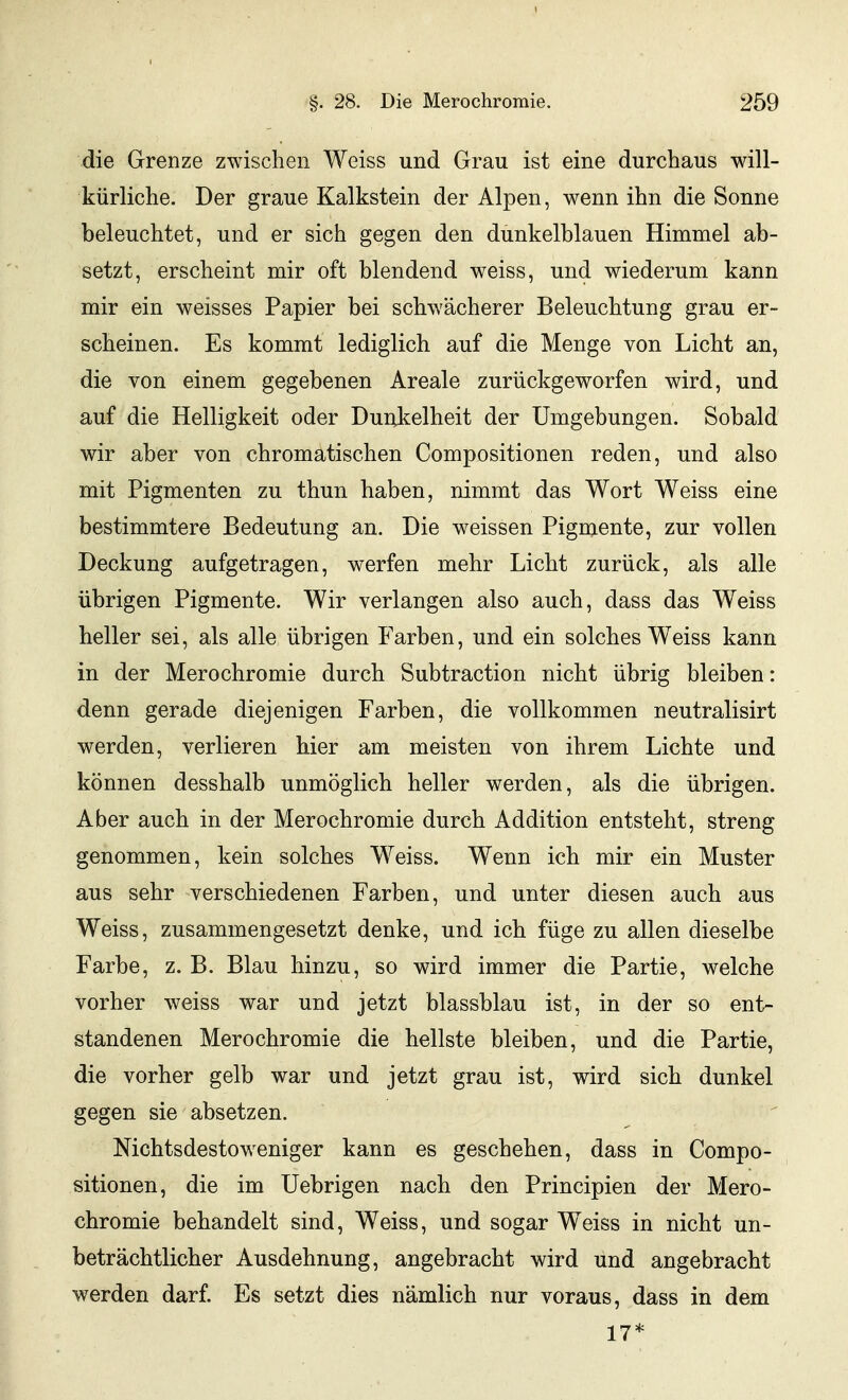 die Grenze zwischen Weiss und Grau ist eine durchaus will- kürliche. Der graue Kalkstein der Alpen, wenn ihn die Sonne beleuchtet, und er sich gegen den dunkelblauen Himmel ab- setzt, erscheint mir oft blendend weiss, und wiederum kann mir ein weisses Papier bei schwächerer Beleuchtung grau er- scheinen. Es kommt lediglich auf die Menge von Licht an, die von einem gegebenen Areale zurückgeworfen wird, und auf die Helligkeit oder Dunkelheit der Umgebungen. Sobald wir aber von chromatischen Compositionen reden, und also mit Pigmenten zu thun haben, nimmt das Wort Weiss eine bestimmtere Bedeutung an. Die weissen Pigmente, zur vollen Deckung aufgetragen, werfen mehr Licht zurück, als alle übrigen Pigmente. Wir verlangen also auch, dass das Weiss heller sei, als alle übrigen Farben, und ein solches Weiss kann in der Merochromie durch Subtraction nicht übrig bleiben: denn gerade diejenigen Farben, die vollkommen neutralisirt werden, verlieren hier am meisten von ihrem Lichte und können desshalb unmöglich heller werden, als die übrigen. Aber auch in der Merochromie durch Addition entsteht, streng genommen, kein solches Weiss. Wenn ich mir ein Muster aus sehr verschiedenen Farben, und unter diesen auch aus Weiss, zusammengesetzt denke, und ich füge zu allen dieselbe Farbe, z. B. Blau hinzu, so wird immer die Partie, welche vorher weiss war und jetzt blassblau ist, in der so ent- standenen Merochromie die hellste bleiben, und die Partie, die vorher gelb war und jetzt grau ist, wird sich dunkel gegen sie absetzen. Nichtsdestoweniger kann es geschehen, dass in Compo- sitionen, die im Uebrigen nach den Principien der Mero- chromie behandelt sind, Weiss, und sogar Weiss in nicht un- beträchtlicher Ausdehnung, angebracht wird und angebracht werden darf. Es setzt dies nämlich nur voraus, dass in dem