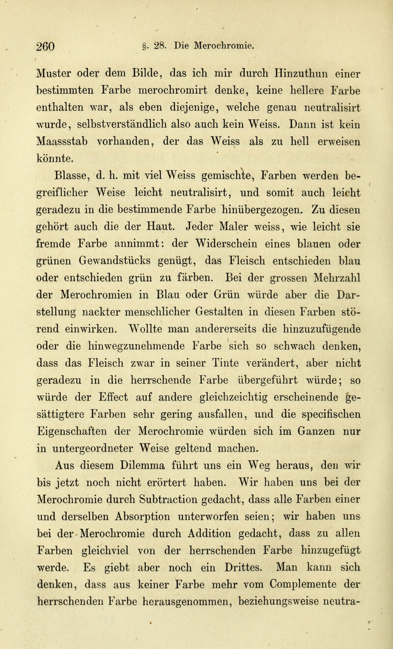 Muster oder dem Bilde, das ich mir durch Hinzuthun einer bestimmten Farbe merochromirt denke, keine hellere Farbe enthalten war, als eben diejenige, welche genau neutralisirt wurde, selbstverständlich also auch kein Weiss. Dann ist kein Maassstab vorhanden, der das Weiss als zu hell erweisen könnte. Blasse, d, h. mit viel Weiss gemischte, Farben werden be- greiflicher Weise leicht neutralisirt, und somit auch leicht geradezu in die bestimmende Farbe hinübergezogen. Zu diesen gehört auch die der Haut. Jeder Maler weiss, wie leicht sie fremde Farbe annimmt: der Widerschein eines blauen oder grünen Gewandstücks genügt, das Fleisch entschieden blau oder entschieden grün zu färben. Bei der grossen Mehrzahl der Merochromien in Blau oder Grün würde aber die Dar- stellung nackter menschlicher Gestalten in diesen Farben stö- rend einwirken. Wollte man andererseits die hinzuzufügende oder die hinwegzunehmende Farbe sich so schwach denken, dass das Fleisch zwar in seiner Tinte verändert, aber nicht geradezu in die herrschende Farbe übergeführt würde; so würde der Effect auf andere gleichzeichtig erscheinende ge- sättigtere Farben sehr gering ausfallen, und die specifischen Eigenschaften der Merochromie würden sich im Ganzen nur in untergeordneter Weise geltend machen. Aus diesem Dilemma führt uns ein Weg heraus, den wir bis jetzt noch nicht erörtert haben. Wir haben uns bei der Merochromie durch Subtraction gedacht, dass alle Farben einer und derselben Absorption unterworfen seien; wir haben uns bei der Merochromie durch Addition gedacht, dass zu allen Farben gleichviel von der herrschenden Farbe hinzugefügt werde. Es giebt aber noch ein Drittes. Man kann sich denken, dass aus keiner Farbe mehr vom Complemente der herrschenden Farbe herausgenommen, beziehungsweise neutra-