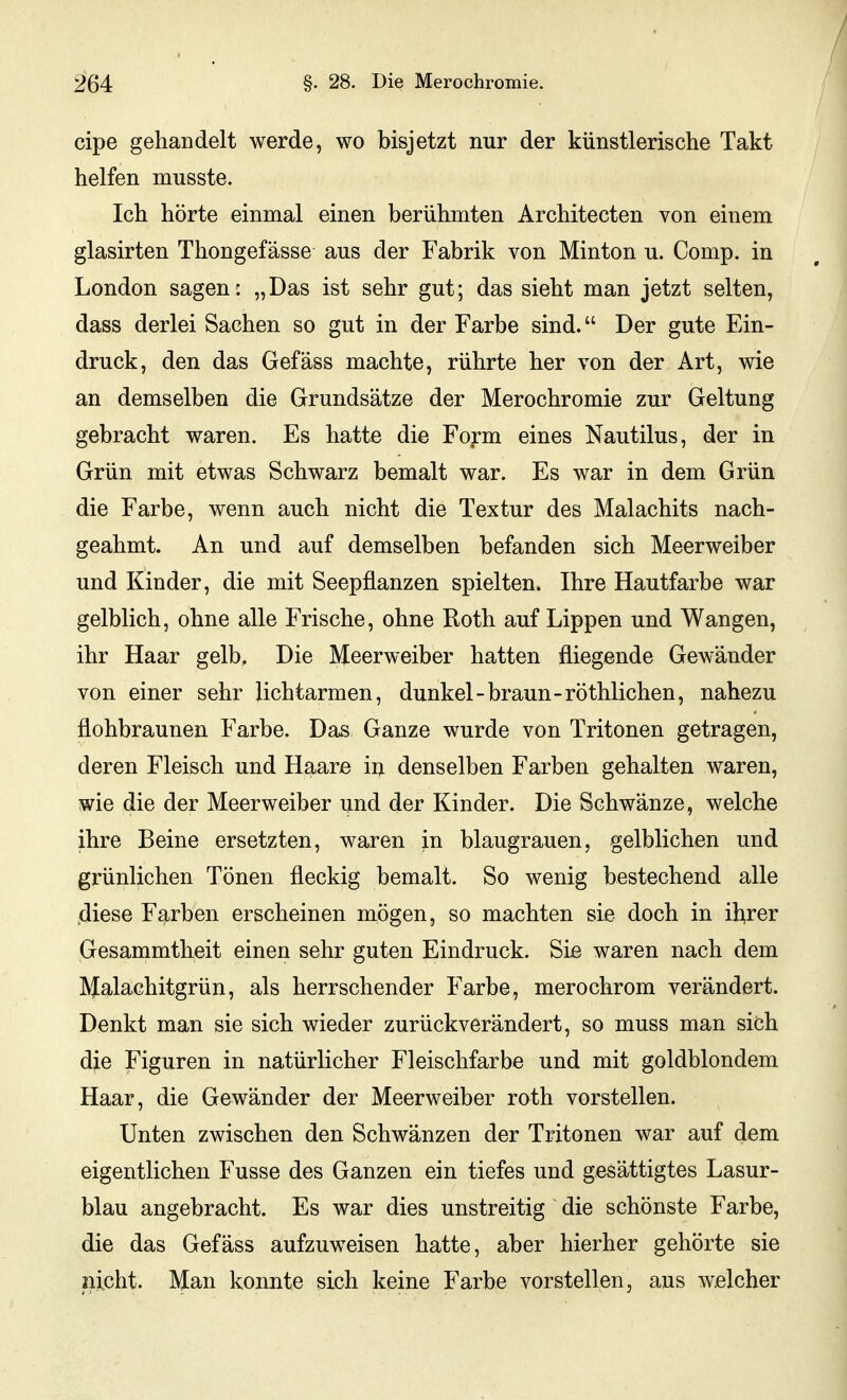 cipe gehandelt werde, wo bisjetzt nur der künstlerische Takt helfen musste. Ich hörte einmal einen berühmten Architecten von einem glasirten Thongefässe aus der Fabrik von Minton u. Comp, in London sagen: „Das ist sehr gut; das sieht man jetzt selten, dass derlei Sachen so gut in der Farbe sind. Der gute Ein- druck, den das Gefäss machte, rührte her von der Art, wie an demselben die Grundsätze der Merochromie zur Geltung gebracht waren. Es hatte die Form eines Nautilus, der in Grün mit etwas Schwarz bemalt war. Es war in dem Grün die Farbe, wenn auch nicht die Textur des Malachits nach- geahmt. An und auf demselben befanden sich Meerweiber und Kinder, die mit Seepflanzen spielten. Ihre Hautfarbe war gelblich, ohne alle Frische, ohne Roth auf Lippen und Wangen, ihr Haar gelb. Die Meerweiber hatten fliegende Gewänder von einer sehr lichtarmen, dunkel-braun-röthlichen, nahezu flohbraunen Farbe. Das Ganze wurde von Tritonen getragen, deren Fleisch und Haare in denselben Farben gehalten waren, wie die der Meerweiber und der Kinder. Die Schwänze, welche ihre Beine ersetzten, waren in blaugrauen, gelblichen und grünlichen Tönen fleckig bemalt. So wenig bestechend alle diese Farben erscheinen mögen, so machten sie doch in ibrer Gesammtheit einen sehr guten Eindruck. Sie waren nach dem Malachitgrün, als herrschender Farbe, merochrom verändert. Denkt man sie sich wieder zurückverändert, so muss man sich die Figuren in natürlicher Fleischfarbe und mit goldblondem Haar, die Gewänder der Meerweiber roth vorstellen. Unten zwischen den Schwänzen der Tritonen war auf dem eigentlichen Fusse des Ganzen ein tiefes und gesättigtes Lasur- blau angebracht. Es war dies unstreitig die schönste Farbe, die das Gefäss aufzuweisen hatte, aber hierher gehörte sie nicht. Man konnte sich keine Farbe vorstellen, aus welcher