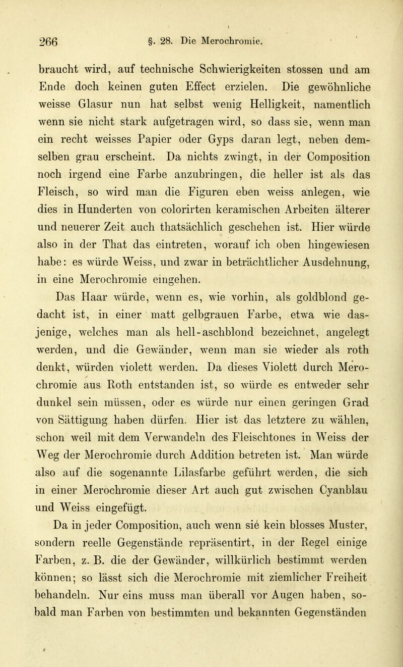 braucht wird, auf technisclie Schwierigkeiten stossen und am Ende doch keinen guten Effect erzielen. Die gewöhnliche weisse Glasur nun hat selbst wenig Helligkeit, namentlich wenn sie nicht stark aufgetragen wird, so dass sie, wenn man ein recht weisses Papier oder Gyps daran legt, neben dem- selben grau erscheint. Da nichts zwingt, in der Composition noch irgend eine Farbe anzubringen, die heller ist als das Fleisch, so wird man die Figuren eben weiss anlegen, wie dies in Hunderten von colorirten keramischen Arbeiten älterer und neuerer Zeit auch thatsächlich geschehen ist. Hier würde also in der That das eintreten, worauf ich oben hingewiesen habe: es würde Weiss, und zwar in beträchtlicher Ausdehnung, in eine Merochromie eingehen. Das Haar würde, wenn es, wie vorhin, als goldblond ge- dacht ist, in einer matt gelbgrauen Farbe, etwa wie das- jenige, welches man als hell-aschblond bezeichnet, angelegt werden, und die Gewänder, wenn man sie wieder als roth denkt, würden violett werden. Da dieses Violett durch Mero- chromie aus Roth entstanden ist, so würde es entweder sehr dunkel sein müssen, oder es würde nur einen geringen Grad von Sättigung haben dürfen. Hier ist das letztere zu wählen, schon weil mit dem Verwandeln des Fleischtones in Weiss der Weg der Merochromie durch Addition betreten ist. Man würde also auf die sogenannte Lilasfarbe geführt werden, die sich in einer Merochromie dieser Art auch gut zwischen Cyanblau und Weiss eingefügt. Da in jeder Composition, auch wenn sie kein blosses Muster, sondern reelle Gegenstände repräsentirt, in der Regel einige Farben, z. B. die der Gewänder, willkürlich bestimmt werden können; so lässt sich die Merochromie mit ziemlicher Freiheit behandeln. Nur eins muss man überall vor Augen haben, so- bald man Farben von bestimmten und bekannten Gegenständen