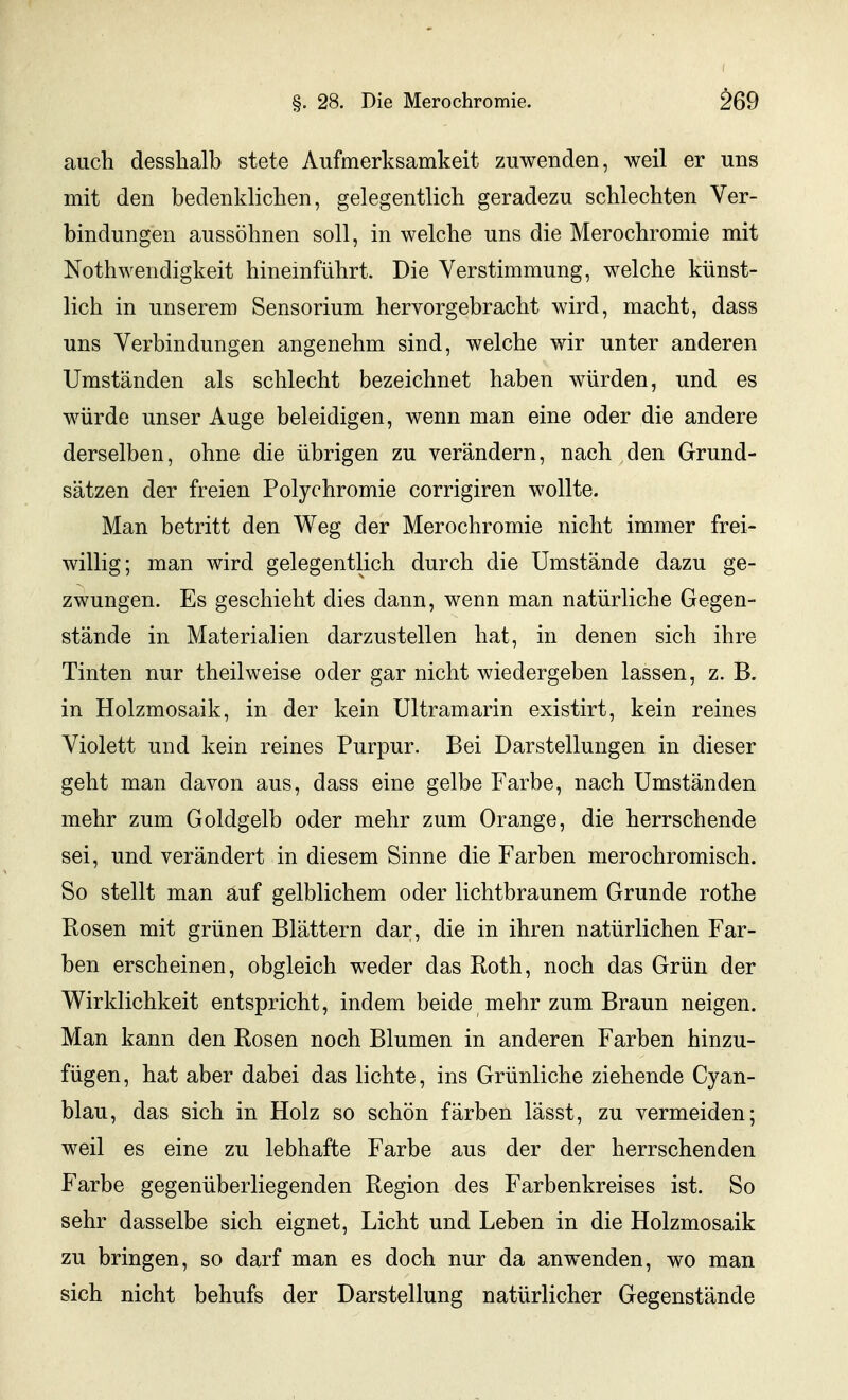 auch desshalb stete Aufmerksamkeit zuwenden, weil er uns mit den bedenklichen, gelegentlich geradezu schlechten Ver- bindungen aussöhnen soll, in welche uns die Merochromie mit Nothwendigkeit hineinführt. Die Verstimmung, welche künst- lich in unserem Sensorium hervorgebracht wird, macht, dass uns Verbindungen angenehm sind, welche wir unter anderen Umständen als schlecht bezeichnet haben würden, und es würde unser Auge beleidigen, wenn man eine oder die andere derselben, ohne die übrigen zu verändern, nach den Grund- sätzen der freien Polychromie corrigiren wollte. Man betritt den Weg der Merochromie nicht immer frei- willig; man wird gelegentlich durch die Umstände dazu ge- zwungen. Es geschieht dies dann, wenn man natürliche Gegen- stände in Materialien darzustellen hat, in denen sich ihre Tinten nur theilweise oder gar nicht wiedergeben lassen, z. B. in Holzmosaik, in der kein Ultramarin existirt, kein reines Violett und kein reines Purpur. Bei Darstellungen in dieser geht man davon aus, dass eine gelbe Farbe, nach Umständen mehr zum Goldgelb oder mehr zum Orange, die herrschende sei, und verändert in diesem Sinne die Farben merochromisch. So stellt man auf gelblichem oder lichtbraunem Grunde rothe Bosen mit grünen Blättern dar, die in ihren natürlichen Far- ben erscheinen, obgleich weder das Roth, noch das Grün der Wirklichkeit entspricht, indem beide mehr zum Braun neigen. Man kann den Rosen noch Blumen in anderen Farben hinzu- fügen, hat aber dabei das lichte, ins Grünliche ziehende Cyan- blau, das sich in Holz so schön färben lässt, zu vermeiden; weil es eine zu lebhafte Farbe aus der der herrschenden Farbe gegenüberliegenden Region des Farbenkreises ist. So sehr dasselbe sich eignet, Licht und Leben in die Holzmosaik zu bringen, so darf man es doch nur da anwenden, wo man sich nicht behufs der Darstellung natürlicher Gegenstände