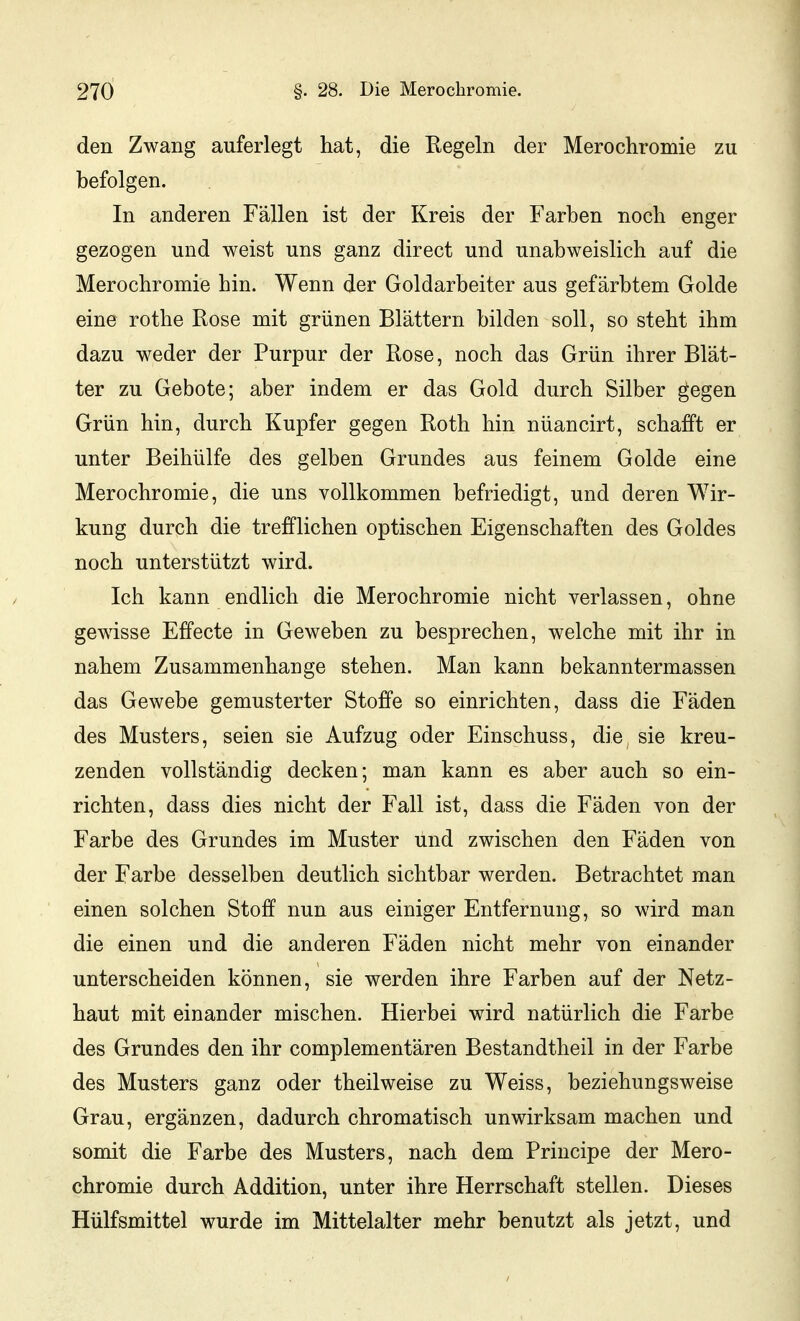 den Zwang auferlegt hat, die Regeln der Merochromie zu befolgen. In anderen Fällen ist der Kreis der Farben noch enger gezogen und weist uns ganz direct und unabweislich auf die Merochromie hin. Wenn der Goldarbeiter aus gefärbtem Golde eine rothe Rose mit grünen Blättern bilden soll, so steht ihm dazu weder der Purpur der Rose, noch das Grün ihrer Blät- ter zu Gebote; aber indem er das Gold durch Silber gegen Grün hin, durch Kupfer gegen Roth hin nüancirt, schafft er unter Beihülfe des gelben Grundes aus feinem Golde eine Merochromie, die uns vollkommen befriedigt, und deren Wir- kung durch die trefflichen optischen Eigenschaften des Goldes noch unterstützt wird. Ich kann endlich die Merochromie nicht verlassen, ohne gewisse Effecte in Geweben zu besprechen, welche mit ihr in nahem Zusammenhange stehen. Man kann bekanntermassen das Gewebe gemusterter Stoffe so einrichten, dass die Fäden des Musters, seien sie Aufzug oder Einschuss, die sie kreu- zenden vollständig decken; man kann es aber auch so ein- richten, dass dies nicht der Fall ist, dass die Fäden von der Farbe des Grundes im Muster und zwischen den Fäden von der Farbe desselben deutlich sichtbar werden. Betrachtet man einen solchen Stoff nun aus einiger Entfernung, so wird man die einen und die anderen Fäden nicht mehr von einander unterscheiden können, sie werden ihre Farben auf der Netz- haut mit einander mischen. Hierbei wird natürlich die Farbe des Grundes den ihr complementären Bestandtheil in der Farbe des Musters ganz oder theilweise zu Weiss, beziehungsweise Grau, ergänzen, dadurch chromatisch unwirksam machen und somit die Farbe des Musters, nach dem Principe der Mero- chromie durch Addition, unter ihre Herrschaft stellen. Dieses Hülfsmittel wurde im Mittelalter mehr benutzt als jetzt, und