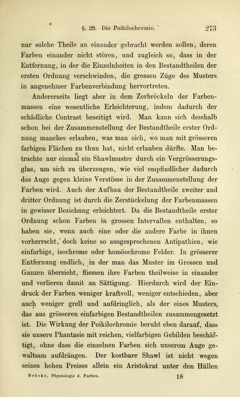 nur solche Theile an einander gebracht werden sollen, deren Farben einander nicht stören, und zugleich so, dass in der Entfernung, in der die Einzelnheiten in den Bestandtheilen der ersten Ordnung verschwinden, die grossen Züge des Musters in angenehmer Farbenverbindung hervortreten. Andererseits liegt aber in dem Zerbröckeln der Farben- massen eine wesentliche Erleichterung, indem dadurch der schädliche Contrast beseitigt wird. Man kann sich desshalb schon bei der Zusammenstellung der Bestandtheile erster Ord- nung manches erlauben, was man sich, wo man mit grösseren farbigen Flächen zu thun hat, nicht erlauben dürfte. Man be- trachte nur einmal ein Shawlmuster durch ein Vergrösserungs- glas, um sich zu überzeugen, wie viel empfindlicher dadurch das Auge gegen kleine Verstösse in der Zusammenstellung der Farben wird. Auch der Aufbau der Bestandtheile zweiter und dritter Ordnung ist durch die Zerstückelung der Farbenmassen in gewisser Beziehung erleichtert. Da die Bestandtheile erster Ordnung schon Farben in grossen Intervallen enthalten, so haben sie, wenn auch eine oder die andere Farbe in ihnen vorherrscht, doch keine so ausgesprochenen Antipathien, wie einfarbige, isochrome oder homöochrome Felder. In grösserer Entfernung endlich, in der man das Muster im Grossen und Ganzen übersieht, üiessen ihre Farben theilweise in einander und verlieren damit an Sättigung. Hierdurch wird der Ein- druck der Farben weniger kraftvoll, weniger entschieden, aber auch weniger grell und aufdringlich, als der eines Musters, das aus grösseren einfarbigen Bestandtheilen zusammengesetzt ist. Die Wirkung der Poikilochromie beruht eben darauf, dass sie unsere Phantasie mit reichen, vielfarbigen Gebilden beschäf- tigt, ohne dass die einzelnen Farben sich unserem Auge ge- waltsam aufdrängen. Der kostbare Shawl ist nicht wegen seines hohen Preises allein ein Aristokrat unter den Hüllen Brücke, Physiologie d. Farben.