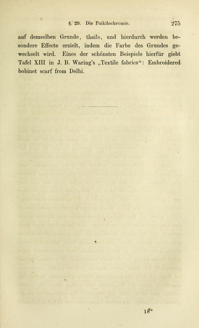 auf demselben Grunde, theils, und hierdurch werden be- sondere Effecte erzielt, indem die Farbe des Grundes ge- wechselt wird. Eines der schönsten Beispiele hierfür giebt Tafel XIII in J. B. Waring's „Textile fabrics: Embroidered, bobinet scarf from Delhi. \ 18*