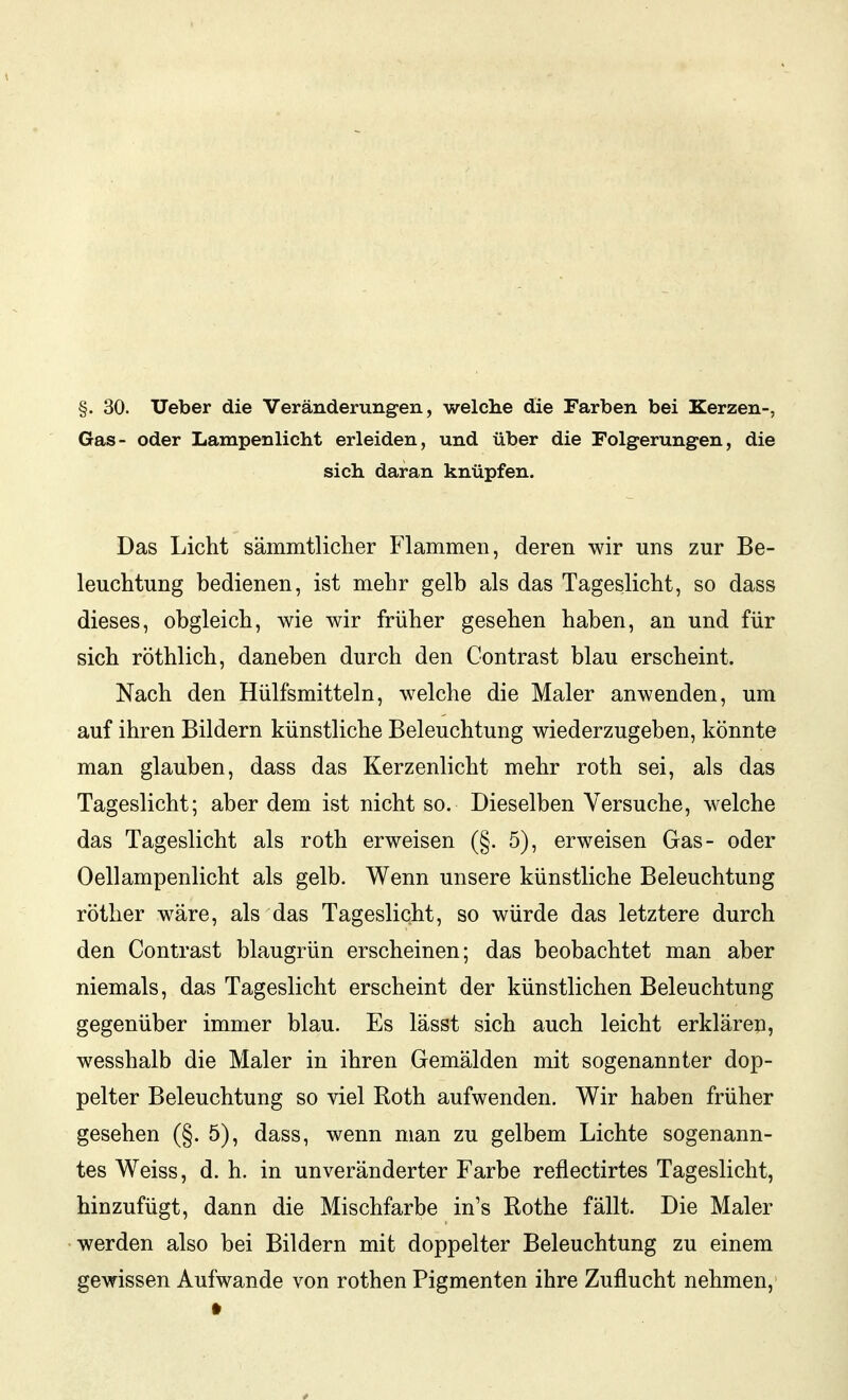 Gas- oder Lampenlicht erleiden, und über die Folgerungen, die sich daran knüpfen. Das Licht sämmtliclier Flammen, deren wir uns zur Be- leuchtung bedienen, ist mehr gelb als das Tageslicht, so dass dieses, obgleich, wie wir früher gesehen haben, an und für sich röthlich, daneben durch den Contrast blau erscheint. Nach den Hülfsmitteln, welche die Maler anwenden, um auf ihren Bildern künstliche Beleuchtung wiederzugeben, könnte man glauben, dass das Kerzenlicht mehr roth sei, als das Tageslicht; aber dem ist nicht so. Dieselben Versuche, welche das Tageslicht als roth erweisen (§. 5), erweisen Gas- oder Oellampenlicht als gelb. Wenn unsere künstliche Beleuchtung röther wäre, als das Tageslicht, so würde das letztere durch den Contrast blaugrün erscheinen; das beobachtet man aber niemals, das Tageslicht erscheint der künstlichen Beleuchtung gegenüber immer blau. Es lässt sich auch leicht erklären, wesshalb die Maler in ihren Gemälden mit sogenannter dop- pelter Beleuchtung so viel Roth aufwenden. Wir haben früher gesehen (§. 5), dass, wenn man zu gelbem Lichte sogenann- tes Weiss, d. h. in unveränderter Farbe reflectirtes Tageslicht, hinzufügt, dann die Mischfarbe in's Rothe fällt. Die Maler werden also bei Bildern mit doppelter Beleuchtung zu einem gewissen Aufwände von rothen Pigmenten ihre Zuflucht nehmen,