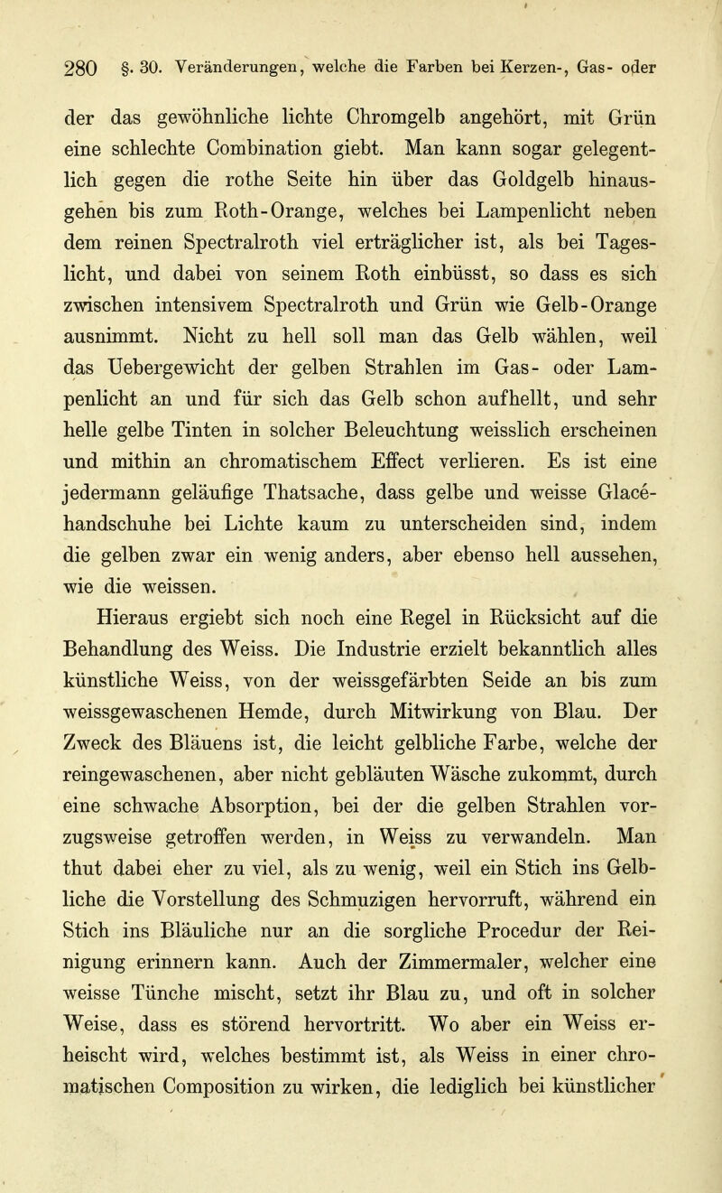 der das gewöhnliche lichte Chromgelb angehört, mit Grün eine schlechte Combination giebt. Man kann sogar gelegent- lich gegen die rothe Seite hin über das Goldgelb hinaus- gehen bis zum Roth-Orange, welches bei Lampenlicht neben dem reinen Spectralroth viel erträglicher ist, als bei Tages- licht, und dabei von seinem Roth einbüsst, so dass es sich zwischen intensivem Spectralroth und Grün wie Gelb-Orange ausnimmt. Nicht zu hell soll man das Gelb wählen, weil das Uebergewicht der gelben Strahlen im Gas- oder Lam- penlicht an und für sich das Gelb schon aufhellt, und sehr helle gelbe Tinten in solcher Beleuchtung weisslich erscheinen und mithin an chromatischem Effect verlieren. Es ist eine jedermann geläufige Thatsache, dass gelbe und weisse Glace- handschuhe bei Lichte kaum zu unterscheiden sind, indem die gelben zwar ein wenig anders, aber ebenso hell aussehen, wie die weissen. Hieraus ergiebt sich noch eine Regel in Rücksicht auf die Behandlung des Weiss. Die Industrie erzielt bekanntlich alles künstliche Weiss, von der weissgefärbten Seide an bis zum weissgewaschenen Hemde, durch Mitwirkung von Blau. Der Zweck des Bläuens ist, die leicht gelbliche Farbe, welche der reingewaschenen, aber nicht gebläuten Wäsche zukommt, durch eine schwache Absorption, bei der die gelben Strahlen vor- zugsweise getroffen werden, in Weiss zu verwandeln. Man thut dabei eher zu viel, als zu wenig, weil ein Stich ins Gelb- liche die Vorstellung des Schmuzigen hervorruft, während ein Stich ins Bläuliche nur an die sorgliche Procedur der Rei- nigung erinnern kann. Auch der Zimmermaler, welcher eine weisse Tünche mischt, setzt ihr Blau zu, und oft in solcher Weise, dass es störend hervortritt. Wo aber ein Weiss er- heischt wird, welches bestimmt ist, als Weiss in einer chro- matischen Composition zu wirken, die lediglich bei künstlicher'