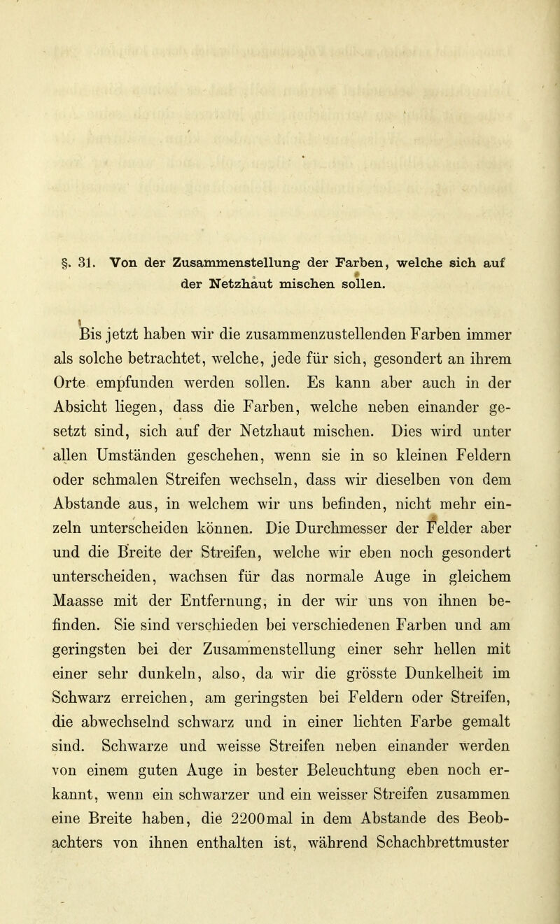 §. 31. Von der Zusammenstellung der Farben, welche sich auf der Netzhaut mischen sollen. Bis jetzt haben wir die zusammenzustellenden Farben immer als solche betrachtet, welche, jede für sich, gesondert an ihrem Orte empfunden werden sollen. Es kann aber auch in der Absicht liegen, dass die Farben, welche neben einander ge- setzt sind, sich auf der Netzhaut mischen. Dies wird unter allen Umständen geschehen, wenn sie in so kleinen Feldern oder schmalen Streifen wechseln, dass wir dieselben von dem Abstände aus, in welchem wir uns befinden, nicht mehr ein- zeln unterscheiden können. Die Durchmesser der Felder aber und die Breite der Streifen, welche wir eben noch gesondert unterscheiden, wachsen für das normale Auge in gleichem Maasse mit der Entfernung, in der wir uns von ihnen be- finden. Sie sind verschieden bei verschiedenen Farben und am geringsten bei der Zusammenstellung einer sehr hellen mit einer sehr dunkeln, also, da wir die grösste Dunkelheit im Schwarz erreichen, am geringsten bei Feldern oder Streifen, die abwechselnd schwarz und in einer lichten Farbe gemalt sind. Schwarze und weisse Streifen neben einander werden von einem guten Auge in bester Beleuchtung eben noch er- kannt, wenn ein schwarzer und ein weisser Streifen zusammen eine Breite haben, die 2200mal in dem Abstände des Beob- achters von ihnen enthalten ist, während Schachbrettmuster