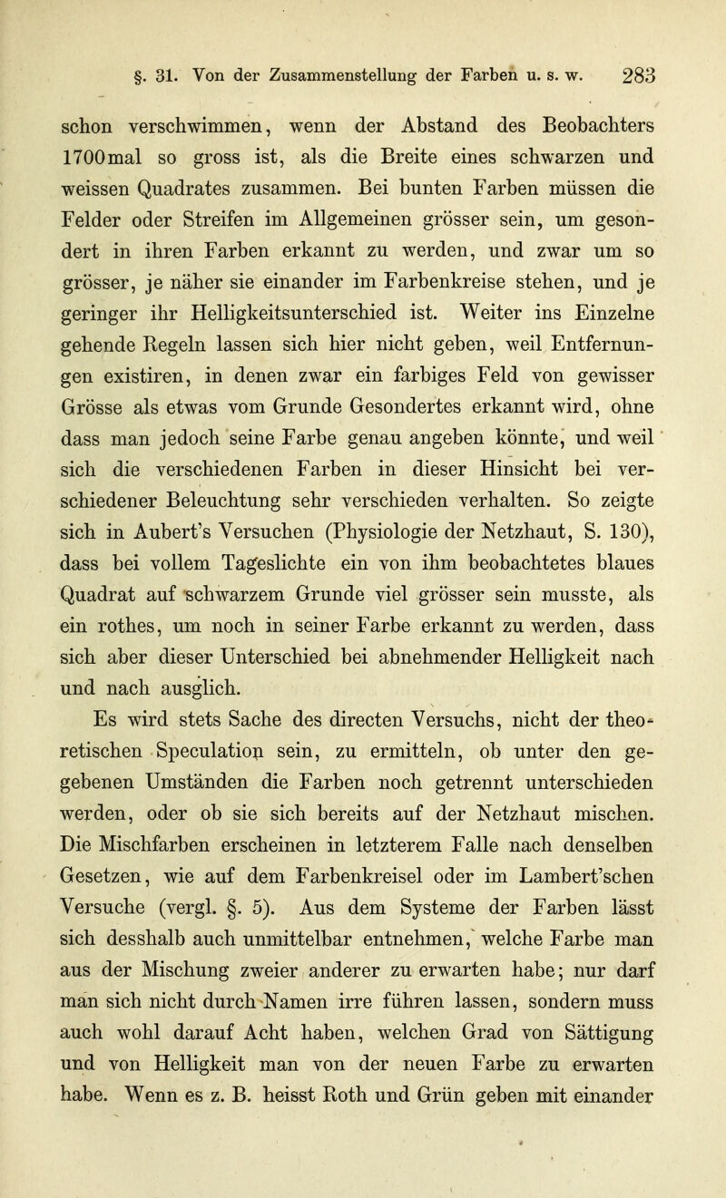 schon verschwimmen, wenn der Abstand des Beobachters 1700mal so gross ist, als die Breite eines schwarzen und weissen Quadrates zusammen. Bei bunten Farben müssen die Felder oder Streifen im Allgemeinen grösser sein, um geson- dert in ihren Farben erkannt zu werden, und zwar um so grösser, je näher sie einander im Farbenkreise stehen, und je geringer ihr Helligkeitsunterschied ist. Weiter ins Einzelne gehende Regeln lassen sich hier nicht geben, weil Entfernun- gen existiren, in denen zwar ein farbiges Feld von gewisser Grösse als etwas vom Grunde Gesondertes erkannt wird, ohne dass man jedoch seine Farbe genau angeben könnte, und weil sich die verschiedenen Farben in dieser Hinsicht bei ver- schiedener Beleuchtung sehr verschieden verhalten. So zeigte sich in Aubert's Versuchen (Physiologie der Netzhaut, S. 130), dass bei vollem Tageslichte ein von ihm beobachtetes blaues Quadrat auf schwarzem Grunde viel grösser sein musste, als ein rothes, um noch in seiner Farbe erkannt zu werden, dass sich aber dieser Unterschied bei abnehmender Helligkeit nach und nach ausglich. Es wird stets Sache des directen Versuchs, nicht der theo- retischen Speculatioii sein, zu ermitteln, ob unter den ge- gebenen Umständen die Farben noch getrennt unterschieden werden, oder ob sie sich bereits auf der Netzhaut mischen. Die Mischfarben erscheinen in letzterem Falle nach denselben Gesetzen, wie auf dem Farbenkreisel oder im Lambert'schen Versuche (vergl. §. 5). Aus dem Systeme der Farben lässt sich desshalb auch unmittelbar entnehmen,' welche Farbe man aus der Mischung zweier anderer zu erwarten habe; nur darf man sich nicht durch Namen irre führen lassen, sondern muss auch wohl darauf Acht haben, welchen Grad von Sättigung und von Helligkeit man von der neuen Farbe zu erwarten habe. Wenn es z. B. heisst Roth und Grün geben mit einander