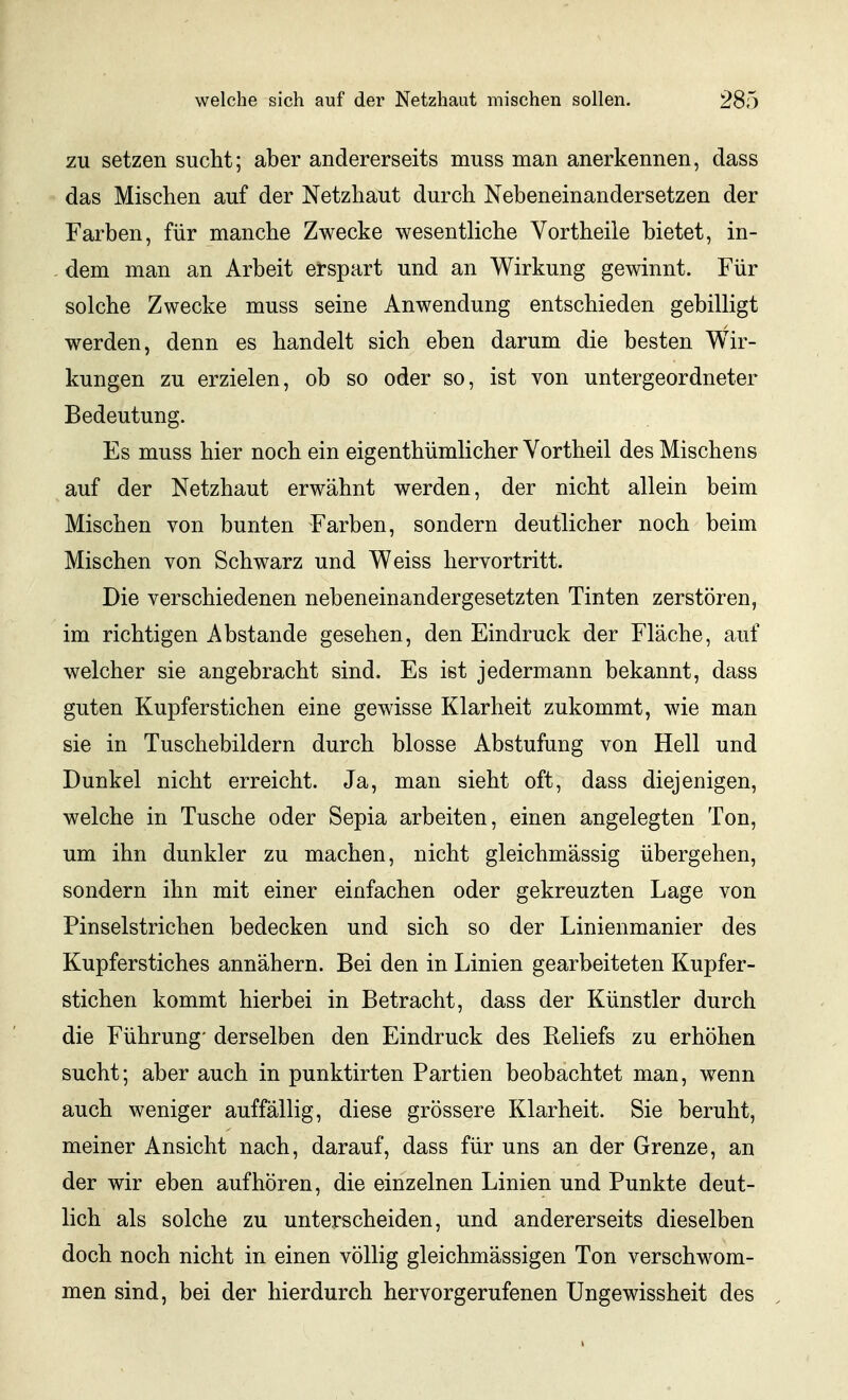 zu setzen sucht; aber andererseits muss man anerkennen, dass das Mischen auf der Netzhaut durch Nebeneinandersetzen der Farben, für manche Zwecke wesentliche Vortheile bietet, in- - dem man an Arbeit erspart und an Wirkung gewinnt. Für solche Zwecke muss seine Anwendung entschieden gebilligt werden, denn es handelt sich eben darum die besten Wir- kungen zu erzielen, ob so oder so, ist von untergeordneter Bedeutung. Es muss hier noch ein eigenthümlicher Yortheil des Mischens auf der Netzhaut erwähnt werden, der nicht allein beim Mischen von bunten Farben, sondern deutlicher noch beim Mischen von Schwarz und Weiss hervortritt. Die verschiedenen nebeneinandergesetzten Tinten zerstören, im richtigen Abstände gesehen, den Eindruck der Fläche, auf welcher sie angebracht sind. Es ist jedermann bekannt, dass guten Kupferstichen eine gewisse Klarheit zukommt, wie man sie in Tuschebildern durch blosse Abstufung von Hell und Dunkel nicht erreicht. Ja, man sieht oft, dass diejenigen, welche in Tusche oder Sepia arbeiten, einen angelegten Ton, um ihn dunkler zu machen, nicht gleichmässig übergehen, sondern ihn mit einer einfachen oder gekreuzten Lage von Pinselstrichen bedecken und sich so der Linienmanier des Kupferstiches annähern. Bei den in Linien gearbeiteten Kupfer- stichen kommt hierbei in Betracht, dass der Künstler durch die Führung' derselben den Eindruck des Reliefs zu erhöhen sucht; aber auch in punktirten Partien beobachtet man, wenn auch weniger auffällig, diese grössere Klarheit. Sie beruht, meiner Ansicht nach, darauf, dass für uns an der Grenze, an der wir eben aufhören, die einzelnen Linien und Punkte deut- lich als solche zu unterscheiden, und andererseits dieselben doch noch nicht in einen völlig gleichmässigen Ton verschwom- men sind, bei der hierdurch hervorgerufenen Ungewissheit des