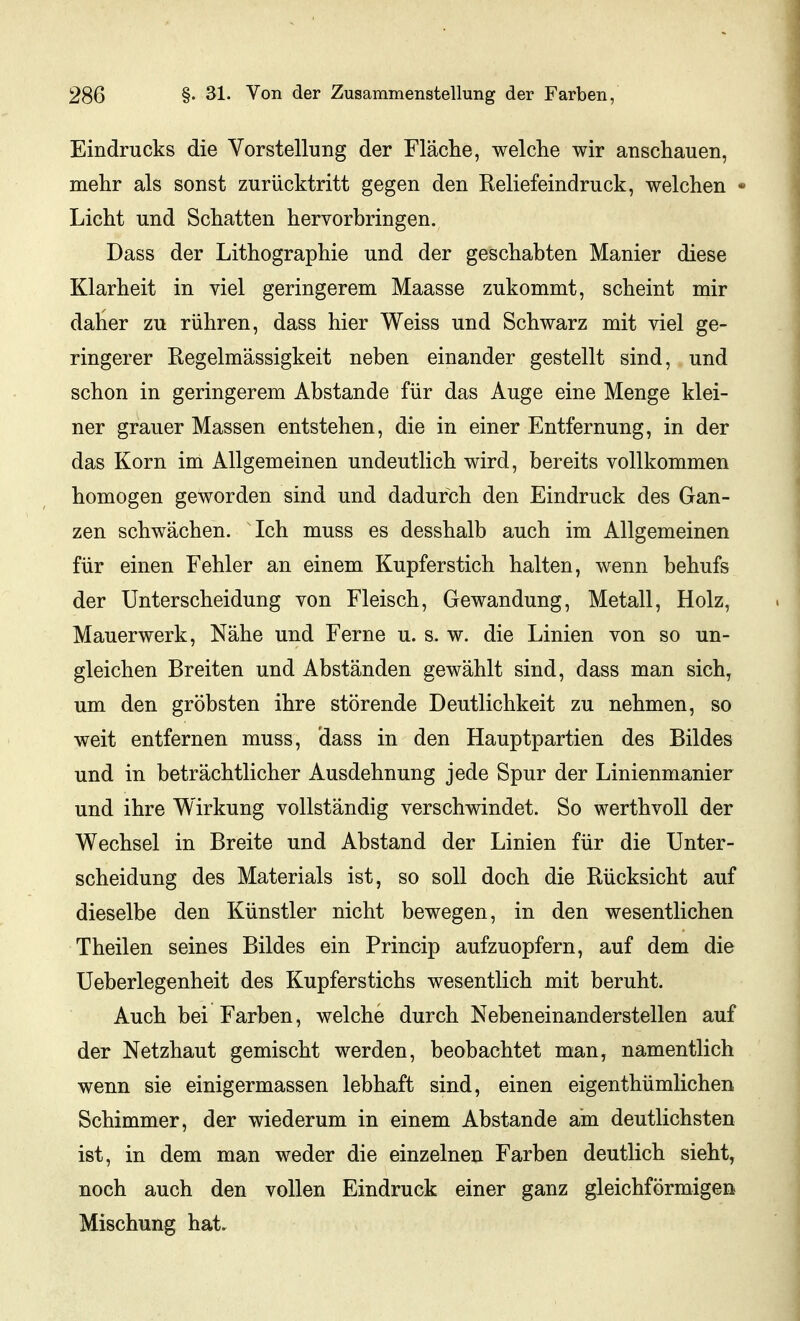 Eindrucks die Vorstellung der Fläche, welche wir anschauen, mehr als sonst zurücktritt gegen den Reliefeindruck, welchen - Licht und Schatten hervorbringen. Dass der Lithographie und der geschabten Manier diese Klarheit in viel geringerem Maasse zukommt, scheint mir dalier zu rühren, dass hier Weiss und Schwarz mit viel ge- ringerer Regelmässigkeit neben einander gestellt sind, und schon in geringerem Abstände für das Auge eine Menge klei- ner grauer Massen entstehen, die in einer Entfernung, in der das Korn im Allgemeinen undeutlich wird, bereits vollkommen homogen geworden sind und dadurch den Eindruck des Gan- zen schwächen. Ich muss es desshalb auch im Allgemeinen für einen Fehler an einem Kupferstich halten, wenn behufs der Unterscheidung von Fleisch, Gewandung, Metall, Holz, Mauerwerk, Nähe und Ferne u. s. w. die Linien von so un- gleichen Breiten und Abständen gewählt sind, dass man sich, um den gröbsten ihre störende Deutlichkeit zu nehmen, so weit entfernen muss, dass in den Hauptpartien des Bildes und in beträchtlicher Ausdehnung jede Spur der Linienmanier und ihre Wirkung vollständig verschwindet. So werthvoll der Wechsel in Breite und Abstand der Linien für die Unter- scheidung des Materials ist, so soll doch die Rücksicht auf dieselbe den Künstler nicht bewegen, in den wesentlichen Theilen seines Bildes ein Princip aufzuopfern, auf dem die Ueberlegenheit des Kupferstichs wesentlich mit beruht. Auch bei Farben, welche durch Nebeneinanderstellen auf der Netzhaut gemischt werden, beobachtet man, namentlich wenn sie einigermassen lebhaft sind, einen eigenthümlichen Schimmer, der wiederum in einem Abstände am deutlichsten ist, in dem man weder die einzelnen Farben deutlich sieht, noch auch den vollen Eindruck einer ganz gleichförmigen Mischung hat.