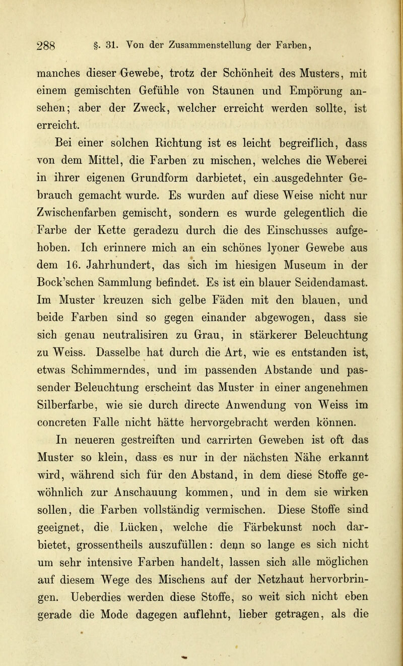 manches dieser Gewebe, trotz der Schönheit des Musters, mit einem gemischten Gefühle von Staunen und Empörung an- sehen; aber der Zweck, welcher erreicht werden sollte, ist erreicht. Bei einer solchen Richtung ist es leicht begreiflich, dass von dem Mittel, die Farben zu mischen, welches die Weberei in ihrer eigenen Grundform darbietet, ein ^ausgedehnter Ge- brauch gemacht wurde. Es wurden auf diese Weise nicht nur Zwischenfarben gemischt, sondern es wurde gelegentlich die Farbe der Kette geradezu durch die des Einschusses aufge- hoben. Ich erinnere mich an ein schönes lyoner Gewebe aus dem 16. Jahrhundert, das sich im hiesigen Museum in der Bock'schen Sammlung befindet. Es ist ein blauer Seidendamast. Im Muster kreuzen sich gelbe Fäden mit den blauen, und beide Farben sind so gegen einander abgewogen, dass sie sich genau neutralisiren zu Grau, in stärkerer Beleuchtung zu Weiss. Dasselbe hat durch die Art, wie es entstanden ist, etwas Schimmerndes, und im passenden Abstände und pas- sender Beleuchtung erscheint das Muster in einer angenehmen Silberfarbe, wie sie durch directe Anwendung von Weiss im concreten Falle nicht hätte hervorgebracht werden können. In neueren gestreiften und carrirten Geweben ist oft das Muster so klein, dass es nur in der nächsten Nähe erkannt wird, während sich für den Abstand, in dem diese Stoffe ge- wöhnlich zur Anschauung kommen, und in dem sie wirken sollen, die Farben vollständig vermischen. Diese Stoffe sind geeignet, die Lücken, welche die Färbekunst noch dar- bietet, grossentheils auszufüllen: denn so lange es sich nicht um sehr intensive Farben handelt, lassen sich alle möglichen auf diesem Wege des Mischens auf der Netzhaut hervorbrin- gen. Ueberdies werden diese Stoffe, so weit sich nicht eben gerade die Mode dagegen auflehnt, lieber getragen, als die