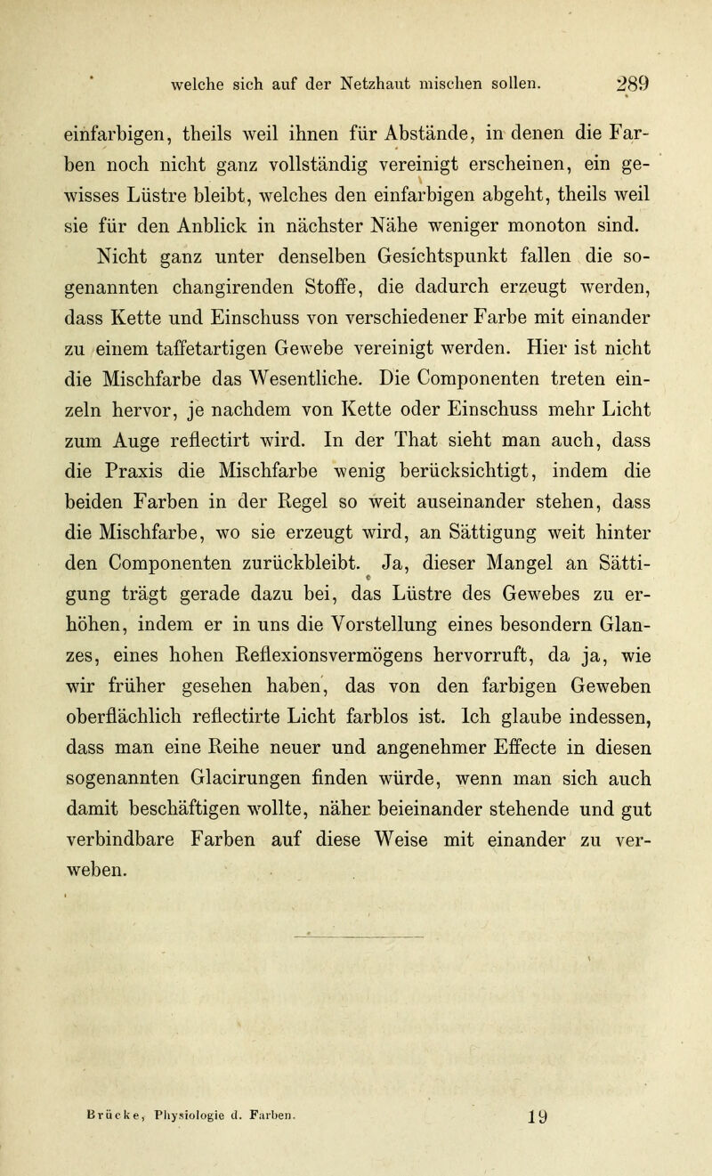 einfarbigen, theils weil ihnen für Abstände, in denen die Far- ben noch nicht ganz vollständig vereinigt erscheinen, ein ge- wisses Lüstre bleibt, welches den einfarbigen abgeht, theils weil sie für den Anblick in nächster Nähe weniger monoton sind. Nicht ganz unter denselben Gesichtspunkt fallen die so- genannten changirenden Stoffe, die dadurch erzeugt werden, dass Kette und Einschuss von verschiedener Farbe mit einander zu einem taffetartigen Gewebe vereinigt werden. Hier ist nicht die Mischfarbe das Wesentliche. Die Componenten treten ein- zeln hervor, je nachdem von Kette oder Einschuss mehr Licht zum Auge reflectirt wird. In der That sieht man auch, dass die Praxis die Mischfarbe wenig berücksichtigt, indem die beiden Farben in der Regel so weit auseinander stehen, dass die Mischfarbe, wo sie erzeugt wird, an Sättigung weit hinter den Componenten zurückbleibt. Ja, dieser Mangel an Sätti- gung trägt gerade dazu bei, das Lüstre des Gewebes zu er- höhen, indem er in uns die Vorstellung eines besondern Glan- zes, eines hohen ReüexionsVermögens hervorruft, da ja, wie wir früher gesehen haben, das von den farbigen Geweben oberflächlich refiectirte Licht farblos ist. Ich glaube indessen, dass man eine Reihe neuer und angenehmer Effecte in diesen sogenannten Glacirungen finden würde, wenn man sich auch damit beschäftigen wollte, näher beieinander stehende und gut verbindbare Farben auf diese Weise mit einander zu ver- weben. Brücke, Physiologie d. Farben. 19