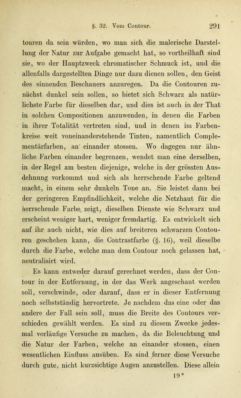 toiiren da sein würden, wo man sich die malerische Darstel- lung der Natur zur Aufgabe gemacht hat, so vortheilhaft sind sie, wo der Hauptzweck chromatischer Schmuck ist, und die allenfalls dargestellten Dinge nur dazu dienen sollen, den Geist des sinnenden Beschauers anzuregen. Da die Contouren zu- nächst dunkel sein sollen, so bietet sich Schwarz als natür- lichste Farbe für dieselben dar, und dies ist auch in der That in solchen Compositionen anzuwenden, in denen die Farben in ihrer Totalität vertreten sind, und in denen im Farben- kreise weit voneinanderstehende Tinten, namentlich Comple- mentärfarben, an einander stossen. Wo dagegen nur ähn- liche Farben einander begrenzen, wendet man eine derselben, in der Regel am besten diejenige, welche in der grössten Aus- dehnung vorkommt und sich als herrschende Farbe geltend macht, in einem sehr dunkeln Tone an. Sie leistet dann bei der geringeren Empfindlichkeit, welche die Netzhaut für die herrschende Farbe zeigt, dieselben Dienste wie Schwarz und erscheint weniger hart, weniger fremdartig. Es entwickelt sich auf ihr auch nicht, wie dies auf breiteren schwarzen Contou- ren geschehen kann, die Contrastfarbe (§. 16), weil dieselbe durch die Farbe, welche man dem Contour noch gelassen hat, neutralisirt wird. Es kann entweder darauf gerechnet werden, dass der Con- tour in der Entfernung, in der das Werk angeschaut werden soll, verschwinde, oder darauf, dass er in dieser Entfernung noch selbstständig hervortrete. Je nachdem das eine oder das andere der Fall sein soll, muss die Breite des Contours ver- schieden gewählt werden. Es sind zu diesem Zwecke jedes- mal vorläufige Versuche zu machen, da die Beleuchtung^ und die Natur der Farben, welche an einander stossen, einen wesentlichen Einfluss ausüben. Es sind ferner diese Versuche durch gute, nicht kurzsichtige Augen anzustellen. Diese allein 19*